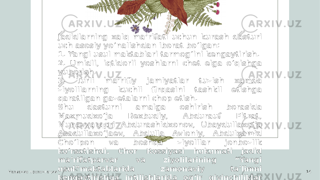 Название презентации 14Jadidlarning xalq ma’rifati uchun kurash dasturi uch asosiy yo‘nalishdan iborat bo‘lgan: 1. Yangi usul maktablari tarmog‘ini kengaytirish. 2. Umidli, iqtidorli yoshlarni chet elga o‘qishga yuborish. 3. Turli ma’rifiy jamiyatlar tuzish xamda ziyolilarning kuchli firqasini tashkil etishga qaratilgan gazetalarni chop etish. Shu dasturni amalga oshirish borasida Maxmudxo‘ja Bexbudiy, Abdurauf Fitrat, Munavvarqori Abdurashidxonov, Ubaydullaxo‘ja Asadullaxo‘jaev, Abdulla Avloniy, Abdulxamid Cho‘lpon va boshqa ziyolilar jonbozlik ko‘rsatishdi. Chor Rossiyasi hukumati jadid ma’rifatparvar va ziyolilarining “Yangi usul”maktablarida zamonaviy ta’limni kengaytirishga intilishlarida og‘ir qiyinchiliklar va shafqatsiz munosabatda bo‘lishdi. 