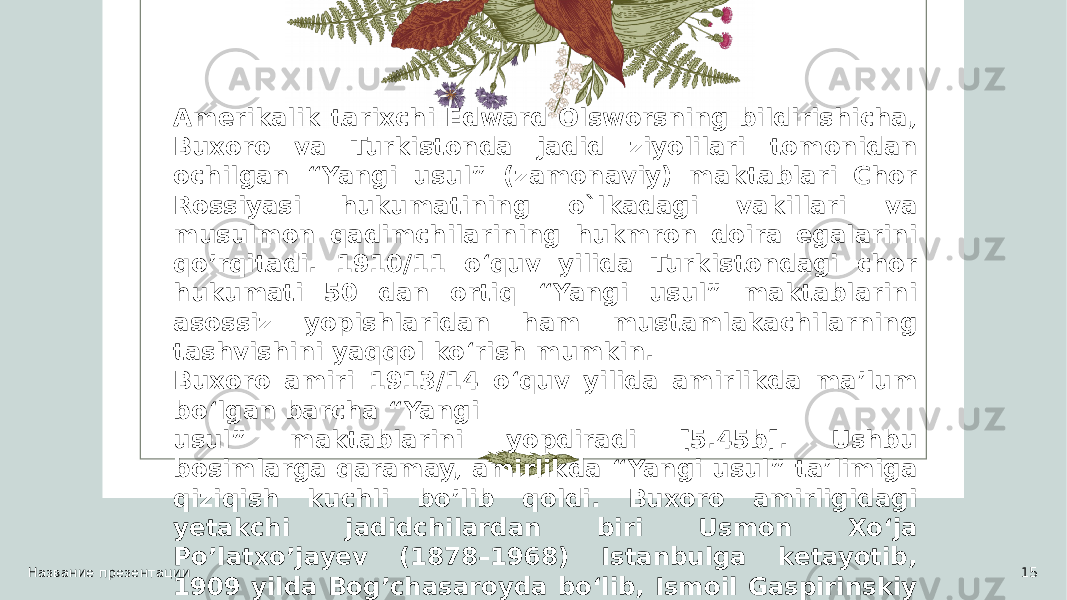 Название презентации 15Amerikalik tarixchi Edward Olsworsning bildirishicha, Buxoro va Turkistonda jadid ziyolilari tomonidan ochilgan “Yangi usul” (zamonaviy) maktablari Chor Rossiyasi hukumatining o`lkadagi vakillari va musulmon qadimchilarining hukmron doira egalarini qo’rqitadi. 1910/11 o‘quv yilida Turkistondagi chor hukumati 50 dan ortiq “Yangi usul” maktablarini asossiz yopishlaridan ham mustamlakachilarning tashvishini yaqqol ko‘rish mumkin. Buxoro amiri 1913/14 oʻquv yilida amirlikda maʼlum boʻlgan barcha “Yangi usul” maktablarini yopdiradi [5.45b]. Ushbu bosimlarga qaramay, amirlikda “Yangi usul” ta’limiga qiziqish kuchli bo’lib qoldi. Buxoro amirligidagi yetakchi jadidchilardan biri Usmon Xo‘ja Po’latxo’jayev (1878–1968) Istanbulga ketayotib, 1909 yilda Bog’chasaroyda bo‘lib, Ismoil Gaspirinskiy bilan uchrashadi. 