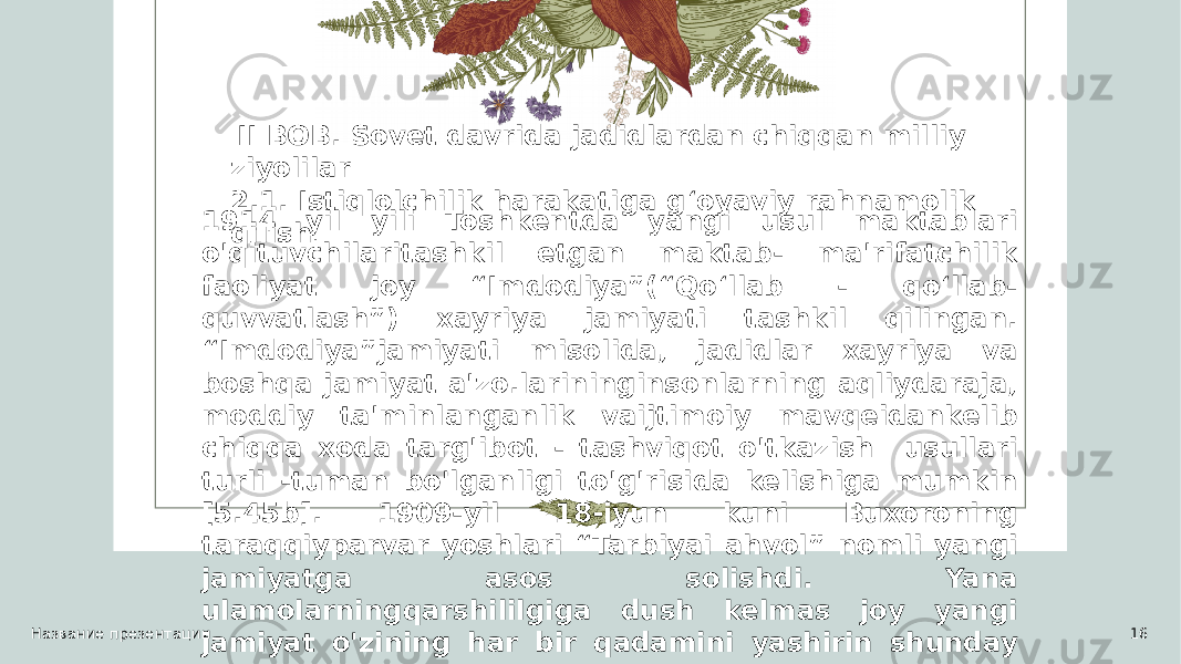 Название презентации 16 II BOB. Sovet davrida jadidlardan chiqqan milliy ziyolilar 2.1. Istiqlolchilik harakatiga g‘oyaviy rahnamolik qilish .1914 yil yili Toshkentda yangi usul maktablari o&#39;qituvchilaritashkil etgan maktab- ma&#39;rifatchilik faoliyat joy “Imdodiya”(“Qo‘llab - qo‘llab- quvvatlash”) xayriya jamiyati tashkil qilingan. “Imdodiya”jamiyati misolida, jadidlar xayriya va boshqa jamiyat a&#39;zo.larininginsonlarning aqliydaraja, moddiy ta&#39;minlanganlik vaijtimoiy mavqeidankelib chiqqa xoda targ&#39;ibot - tashviqot o&#39;tkazish usullari turli -tuman bo&#39;lganligi to&#39;g&#39;risida kelishiga mumkin [5.45b]. 1909-yil 18-iyun kuni Buxoroning taraqqiyparvar yoshlari “Tarbiyai ahvol” nomli yangi jamiyatga asos solishdi. Yana ulamolarningqarshililgiga dush kelmas joy yangi jamiyat o&#39;zining har bir qadamini yashirin shunday qo&#39;yib,yoshlash chetelga o&#39;qishga borishlari uchun haqida ravish to&#39;pladilar”[12.81b]. 