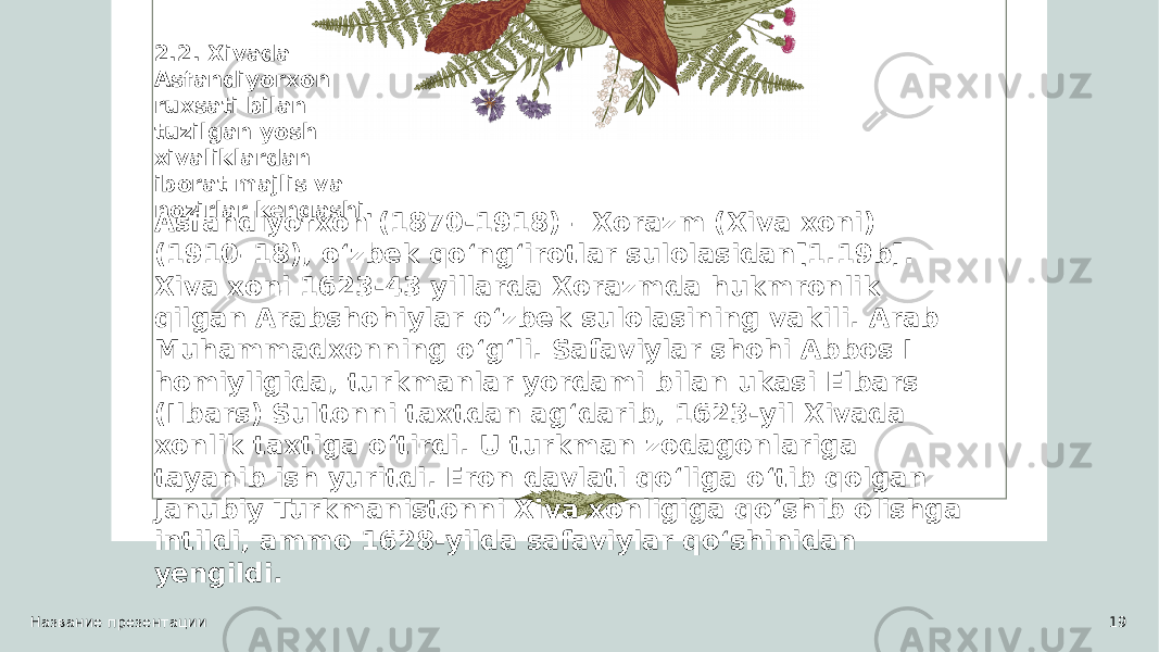 Название презентации 192.2. Xivada Asfandiyorxon ruxsati bilan tuzilgan yosh xivaliklardan iborat majlis va nozirlar kengashi. Asfandiyorxon (1870-1918) – Xorazm (Xiva xoni) (1910–18), oʻzbek qoʻngʻirotlar sulolasidan[1.19b]. Xiva xoni 1623-43 yillarda Xorazmda hukmronlik qilgan Arabshohiylar oʻzbek sulolasining vakili. Arab Muhammadxonning oʻgʻli. Safaviylar shohi Abbos I homiyligida, turkmanlar yordami bilan ukasi Elbars (Ilbars) Sultonni taxtdan agʻdarib, 1623-yil Xivada xonlik taxtiga oʻtirdi. U turkman zodagonlariga tayanib ish yuritdi. Eron davlati qoʻliga oʻtib qolgan Janubiy Turkmanistonni Xiva xonligiga qoʻshib olishga intildi, ammo 1628-yilda safaviylar qoʻshinidan yengildi. 