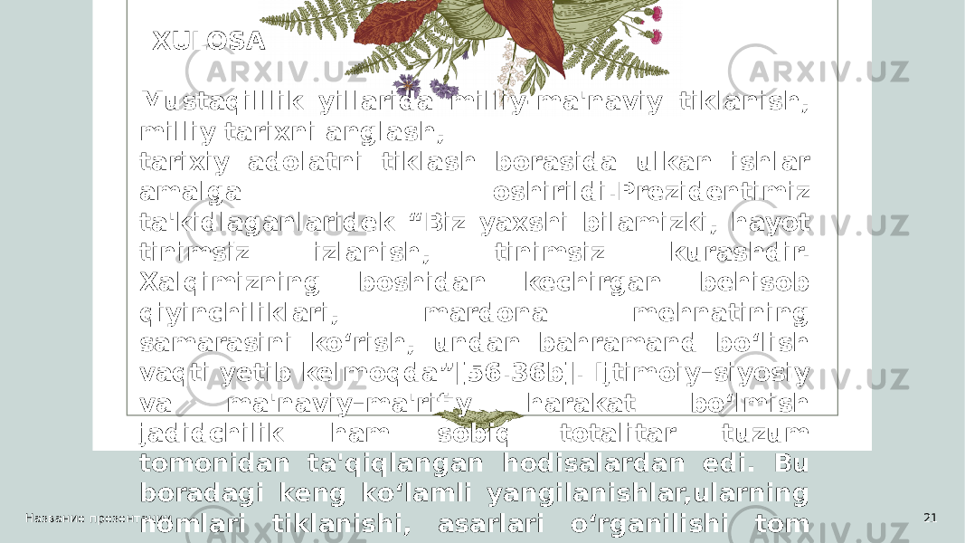 Название презентации 21 XULOSA Mustaqilllik yillarida milliy-ma&#39;naviy tiklanish, milliy tarixni anglash, tarixiy adolatni tiklash borasida ulkan ishlar amalga oshirildi.Prezidentimiz ta&#39;kidlaganlaridek “Biz yaxshi bilamizki, hayot tinimsiz izlanish, tinimsiz kurashdir. Xalqimizning boshidan kechirgan behisob qiyinchiliklari, mardona mehnatining samarasini ko‘rish, undan bahramand bo‘lish vaqti yetib kelmoqda”[56.36b]. Ijtimoiy–siyosiy va ma&#39;naviy–ma&#39;rifiy harakat bo‘lmish jadidchilik ham sobiq totalitar tuzum tomonidan ta&#39;qiqlangan hodisalardan edi. Bu boradagi keng ko‘lamli yangilanishlar,ularning nomlari tiklanishi, asarlari o‘rganilishi tom ma&#39;noda mamlakatimiz tarixida muhim voqyea hisoblanadi. 