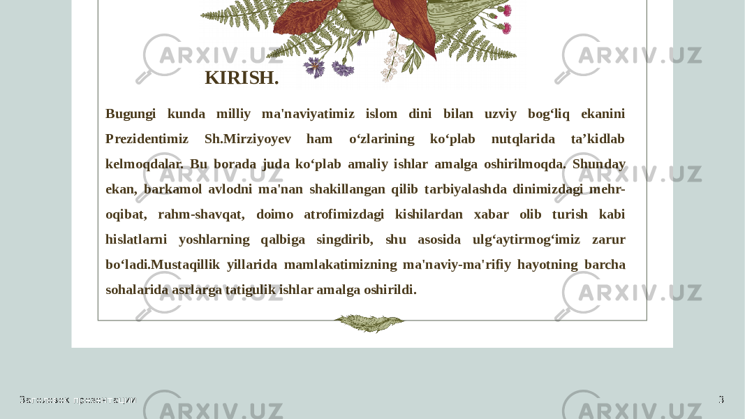 KIRISH. Bugungi kunda milliy ma&#39;naviyatimiz islom dini bilan uzviy bog‘liq ekanini Prezidentimiz Sh.Mirziyoyev ham o‘zlarining ko‘plab nutqlarida ta’kidlab kelmoqdalar. Bu borada juda ko‘plab amaliy ishlar amalga oshirilmoqda. Shunday ekan, barkamol avlodni ma&#39;nan shakillangan qilib tarbiyalashda dinimizdagi mehr- oqibat, rahm-shavqat, doimo atrofimizdagi kishilardan xabar olib turish kabi hislatlarni yoshlarning qalbiga singdirib, shu asosida ulg‘aytirmog‘imiz zarur bo‘ladi.Mustaqillik yillarida mamlakatimizning ma&#39;naviy-ma&#39;rifiy hayotning barcha sohalarida asrlarga tatigulik ishlar amalga oshirildi. Заголовок презентации 3 