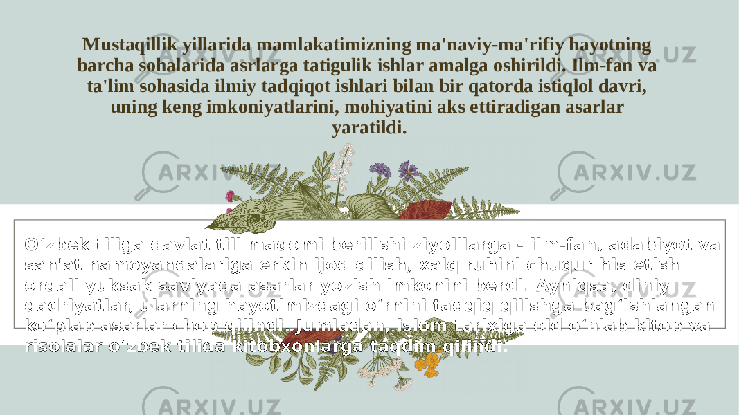 Mustaqillik yillarida mamlakatimizning ma&#39;naviy-ma&#39;rifiy hayotning barcha sohalarida asrlarga tatigulik ishlar amalga oshirildi. Ilm-fan va ta&#39;lim sohasida ilmiy tadqiqot ishlari bilan bir qatorda istiqlol davri, uning keng imkoniyatlarini, mohiyatini aks ettiradigan asarlar yaratildi. O‘zbek tiliga davlat tili maqomi berilishi ziyolilarga - ilm-fan, adabiyot va san&#39;at namoyandalariga erkin ijod qilish, xalq ruhini chuqur his etish orqali yuksak saviyada asarlar yozish imkonini berdi. Ayniqsa, diniy qadriyatlar, ularning hayotimizdagi o‘rnini tadqiq qilishga bag‘ishlangan ko‘plab asarlar chop qilindi. Jumladan, islom tarixiga oid o‘nlab kitob va risolalar o‘zbek tilida kitobxonlarga taqdim qilindi. 