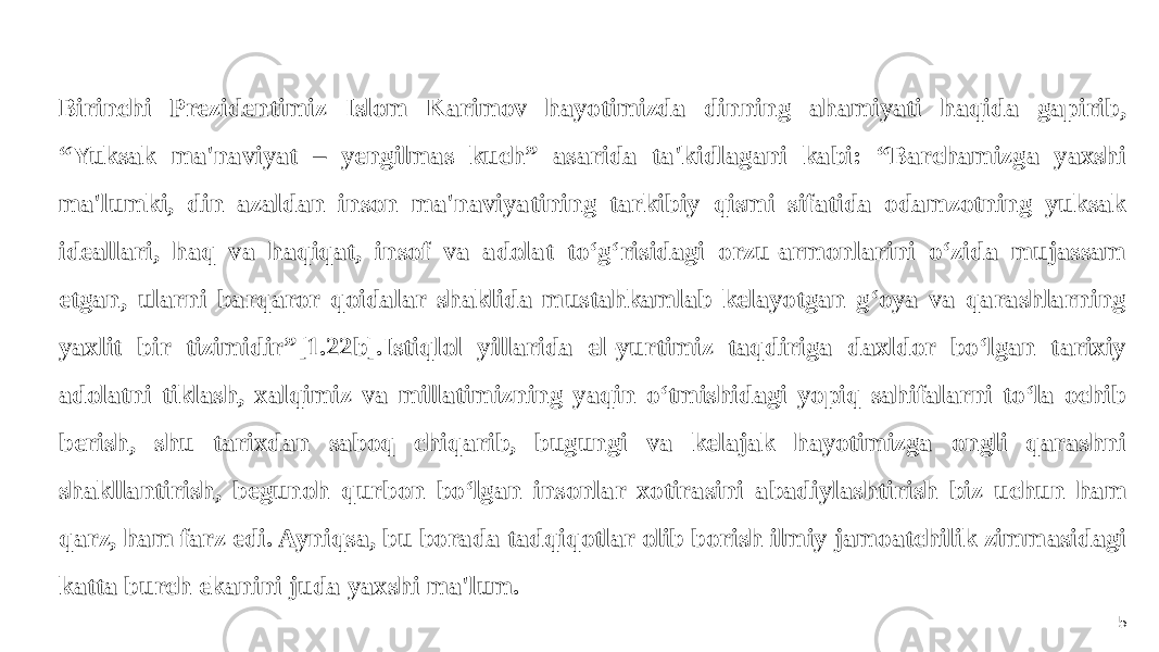 5Birinchi Prezidentimiz Islom Karimov hayotimizda dinning ahamiyati haqida gapirib, “Yuksak ma&#39;naviyat – yengilmas kuch” asarida ta&#39;kidlagani kabi: “Barchamizga yaxshi ma&#39;lumki, din azaldan inson ma&#39;naviyatining tarkibiy qismi sifatida odamzotning yuksak ideallari, haq va haqiqat, insof va adolat to‘g‘risidagi orzu-armonlarini o‘zida mujassam etgan, ularni barqaror qoidalar shaklida mustahkamlab kelayotgan g‘oya va qarashlarning yaxlit bir tizimidir”[1.22b].Istiqlol yillarida el-yurtimiz taqdiriga daxldor bo‘lgan tarixiy adolatni tiklash, xalqimiz va millatimizning yaqin o‘tmishidagi yopiq sahifalarni to‘la ochib berish, shu tarixdan saboq chiqarib, bugungi va kelajak hayotimizga ongli qarashni shakllantirish, begunoh qurbon bo‘lgan insonlar xotirasini abadiylashtirish biz uchun ham qarz, ham farz edi. Ayniqsa, bu borada tadqiqotlar olib borish ilmiy jamoatchilik zimmasidagi katta burch ekanini juda yaxshi ma&#39;lum. 