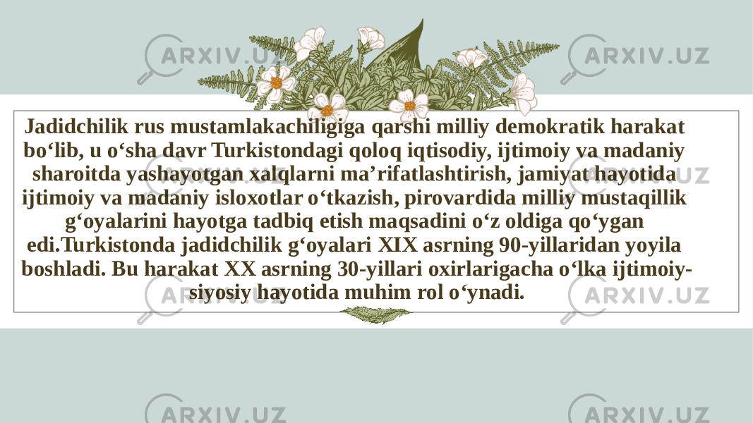 Jadidchilik rus mustamlakachiligiga qarshi milliy demokratik harakat bo‘lib, u o‘sha davr Turkistondagi qoloq iqtisodiy, ijtimoiy va madaniy sharoitda yashayotgan xalqlarni ma’rifatlashtirish, jamiyat hayotida ijtimoiy va madaniy isloxotlar o‘tkazish, pirovardida milliy mustaqillik g‘oyalarini hayotga tadbiq etish maqsadini o‘z oldiga qo‘ygan edi.Turkistonda jadidchilik g‘oyalari XIX asrning 90-yillaridan yoyila boshladi. Bu harakat XX asrning 30-yillari oxirlarigacha o‘lka ijtimoiy- siyosiy hayotida muhim rol o‘ynadi. 