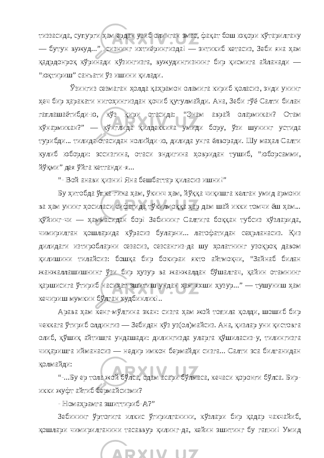 тиззасида, супурги ҳам ердан узиб олинган эмас, фақат бош юқори кўтарилгану — бутун вужуд...” сизнинг ихтиёрингизда! — энтикиб кетасиз, Зеби яна ҳам қадрдонроқ кўринади кўзингизга, вужудингизнинг бир қисмига айланади — “юқтириш” санъати ўз ишини қилади. Ўзингиз сезмаган ҳолда қаҳрамон оламига кириб қоласиз, энди унинг ҳеч бир ҳаракати нигоҳингиздан қочиб қутулмайди. Ана, Зеби гўё Салти билан гаплашаётибди-ю, кўз қири отасида: “Энам аврай олармикан? Отам кўнармикан?” — кўнглида қилдеккина умиди бору, ўзи шунинг устида турибди... тилида отасидан нолийди-ю, дилида унга ёлворади. Шу маҳал Салти кулиб юборди: эссизгина, отаси эндигина ҳовридан тушиб, “юборсамми, йўқми” дея ўйга кетганди-я... “- Вой анави қизни! Яна бешбаттар қиласиз ишни!” Бу ҳитобда ўпка-гина ҳам, ўкинч ҳам, йўққа чиқишга келган умид армони ва ҳам унинг ҳосиласи сифатида тўкилмоққа ҳар дам шай икки томчи ёш ҳам... қўйинг-чи — ҳаммасидан бор! Зебининг Салтига боққан тубсиз кўзларида, чимирилган қошларида кўрасиз буларни... латофатидан сеҳрланасиз. Қиз дилидаги изтиробларни сезасиз, сезсангиз-да шу ҳолатнинг узоқроқ давом қилишини тилайсиз: бошқа бир бокираи якто айтмоқчи, “Зайнаб билан жанжаллашишнинг ўзи бир ҳузур ва жанжалдан бўшалгач, қайин отамнинг қаршисига ўтириб насиҳат эшитиш ундан ҳам яхши ҳузур...” — тушуниш ҳам кечириш мумкин бўлган худбинлик!.. Арава ҳам кенг-мўлгина экан: сизга ҳам жой топила қолди, шошиб бир чеккага ўтириб олдингиз — Зебидан кўз уз(ол)майсиз. Ана, қизлар уни қистовга олиб, қўшиқ айтишга ундашади: дилингизда уларга қўшиласиз-у, тилингизга чиқаришга ийманасиз — недир имкон бермайди сизга... Салти эса билганидан қолмайди: “-...Бу ер тола жой бўлса, одам асари бўлмаса, кечаси қоронғи бўлса. Бир- икки жуфт айтиб бермайсизми? - Номаҳрамга эшиттириб- А ?” Зебининг ўртоғига илкис ўгирилганини, кўзлари бир қадар чакчайиб, қошлари чимирилганини тасаввур қилинг-да, кейин эшитинг бу гапни! Умид 