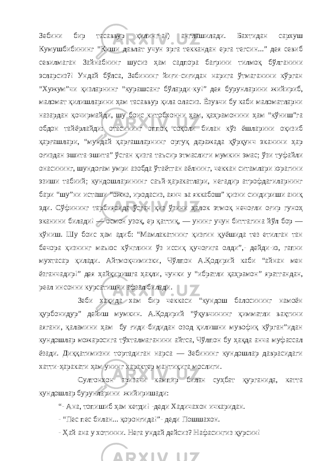 Зебини бир тасаввур қилинг-а!) англашилади. Бахтидан сархуш Кумушбибининг “Киши давлат учун эрга теккандан ерга тегсин...” дея севиб севилмаган Зайнабнинг шусиз ҳам садпора бағрини тилмоқ бўлганини эсларсиз?! Ундай бўлса, Зебининг йиғи-сиғидан нарига ўтмаганини кўрган “Хужум”чи қизларнинг “курашсанг бўларди-ку!” дея бурунларини жийириб, маломат қилишларини ҳам тасаввур қила оласиз. Ёзувчи бу каби маломатларни назардан қочирмайди, шу боис китобхонни ҳам, қаҳрамонини ҳам “кўниш”га обдон тайёрлайди: отасининг оппоқ соқоли билан кўз ёшларини оқизиб қарғашлари, “мундай қарғашларнинг ортуқ даражада қўрқунч эканини ҳар оғиздан эшита-эшита” ўсган қизга таъсир этмаслиги мумкин эмас; ўзи туфайли онасининг, шундоғам умри азобда ўтаётган аёлнинг, чеккан ситамлари юрагини эзиши табиий; кундошларининг саъй-ҳаракатлари, негадир атрофдагиларнинг бари “шу”ни исташи “ожиз, иродасиз, аянч ва яккабош” қизни синдириши аниқ эди. Сўфининг тарбиясида ўсган қиз ўзини ҳалок этмоқ нечоғли оғир гуноҳ эканини билади! — осмон узоқ, ер қаттиқ, — унинг учун биттагина йўл бор — кўниш. Шу боис ҳам адиб: “Мамлакатнинг қизғин қуёшида тез етилган тан бечора қизнинг маъюс кўнглини ўз иссиқ қучоғига олди”,- дейди-ю, гапни мухтасар қилади. Айтмоқчимизки, Чўлпон А.Қодирий каби “айнан мен ёзганчадир!” дея ҳайқиришга ҳақли, чунки у “ибратли қаҳрамон” яратгандан, реал инсонни курсатишни афзал билади. Зеби хақида хам бир чеккаси “кундош балосининг намоён қурбонидур” дейиш мумкин. А.Қодирий “ўқувчининг қимматли вақтини аягани, қаламини ҳам бу ғиди-бидидан озод қилишни мувофиқ кўрган”идан кундошлар можаросига тўхталмаганини айтса, Чўлпон бу ҳақда анча муфассал ёзади. Диққатимизни тортадиган нарса — Зебининг кундошлар даврасидаги хатти-ҳаракати ҳам унинг характер мантиқига мослиги. Султонхон аризачи кампир билан суҳбат қурганида, катта кундошлар бурунларини жийиришади: “- Ана, топишиб ҳам кетди! -деди Хадичахон ичкаридан. - “Пес пес билан... қоронғида!”- деди Пошшахон. - Ҳай ана у хотинни. Нега ундай дейсиз? Нафасингиз қурсин! 