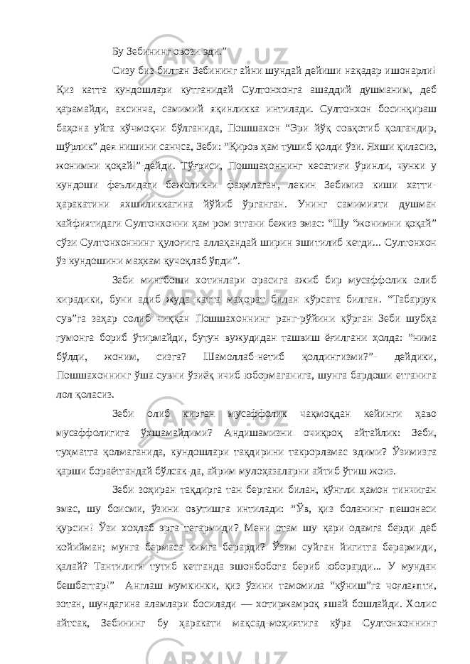 Бу Зебининг овози эди.” Сизу биз билган Зебининг айни шундай дейиши нақадар ишонарли! Қиз катта кундошлари кутганидай Султонхонга ашаддий душманим, деб қарамайди, аксинча, самимий яқинликка интилади. Султонхон босинқираш баҳона уйга кўчмоқчи бўлганида, Пошшахон “Эри йўқ совқотиб қолгандир, шўрлик” дея нишини санчса, Зеби: “Қиров ҳам тушиб қолди ўзи. Яхши қиласиз, жонимни қоқай!”-дейди. Тўғриси, Пошшахоннинг кесатиғи ўринли, чунки у кундоши феълидаги бежоликни фаҳмлаган, лекин Зебимиз киши хатти- ҳаракатини яхшиликкагина йўйиб ўрганган. Унинг самимияти душман кайфиятидаги Султонхонни ҳам ром этгани бежиз эмас: “Шу “жонимни қоқай” сўзи Султонхоннинг қулоғига аллақандай ширин эшитилиб кетди... Султонхон ўз кундошини маҳкам қучоқлаб ўпди”. Зеби мингбоши хотинлари орасига ажиб бир мусаффолик олиб кирадики, буни адиб жуда катта маҳорат билан кўрсата билган. “Табаррук сув”га заҳар солиб чиққан Пошшахоннинг ранг-рўйини кўрган Зеби шубҳа гумонга бориб ўтирмайди, бутун вужудидан ташвиш ёғилгани ҳолда: “нима бўлди, жоним, сизга? Шамоллаб-нетиб қолдингизми?”- дейдики, Пошшахоннинг ўша сувни ўзиёқ ичиб юбормаганига, шунга бардоши етганига лол қоласиз. Зеби олиб кирган мусаффолик чақмоқдан кейинги ҳаво мусаффолигига ўхшамайдими? Андишамизни очиқроқ айтайлик: Зеби, туҳматга қолмаганида, кундошлари тақдирини такрорламас эдими? Ўзимизга қарши бораётгандай бўлсак-да, айрим мулоҳазаларни айтиб ўтиш жоиз. Зеби зоҳиран тақдирга тан бергани билан, кўнгли ҳамон тинчиган эмас, шу боисми, ўзини овутишга интилади: “Ўв, қиз боланинг пешонаси қурсин! Ўзи хоҳлаб эрга тегармиди? Мени отам шу қари одамга берди деб койийман; мунга бермаса кимга берарди? Ўзим суйган йигитга берармиди, қалай? Тантилиги тутиб кетганда эшонбобога бериб юборарди... У мундан бешбаттар!” Англаш мумкинки, қиз ўзини тамомила “кўниш”га чоғлаяпти, зотан, шундагина аламлари босилади — хотиржамроқ яшай бошлайди. Холис айтсак, Зебининг бу ҳаракати мақсад-моҳиятига кўра Султонхоннинг 