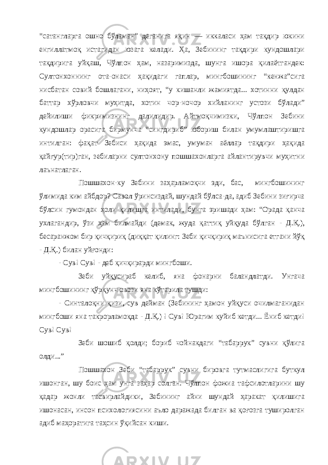 “сатангларга ошно бўламан” деганига яқин — иккаласи ҳам тақдир юкини енгиллатмоқ истагидан юзага келади. Ҳа, Зебининг тақдири кундошлари тақдирига уйқаш, Чўлпон ҳам, назаримизда, шунга ишора қилаётгандек: Султонхоннинг ота-онаси ҳақидаги гаплар, мингбошининг “кенжа”сига нисбатан совий бошлагани, ниҳоят, “у кишанли жамиятда... хотинни қулдан баттар хўрловчи муҳитда, хотин чор-ночор хийланинг устози бўлади” дейилиши фикримизнинг далилидир. Айтмоқчимизки, Чўлпон Зебини кундошлар орасига бирмунча “сингдириб” юбориш билан умумлаштиришга интилган: фақат Зебиси ҳақида эмас, умуман аёллар тақдири ҳақида қайғур(тир)ган, зебиларни султонхону пошшахонларга айлантирувчи муҳитни лаънатлаган. Пошшахон-ку Зебини заҳарламоқчи эди, бас, мингбошининг ўлимида ким айбдор? Савол ўринсиздай, шундай бўлса-да, адиб Зебини зиғирча бўлсин гумондан ҳоли қилишга интилади, бунга эришади ҳам: “Орада қанча ухлагандир, ўзи ҳам билмайди (демак, жуда қаттиқ уйқуда бўлган - Д.Қ.), бесаранжом бир қичқириқ (диққат қилинг: Зеби қичқириқ маънисига етгани йўқ - Д.Қ.) билан уйғонди: - Сув! Сув! - деб қичқирарди мингбоши. Зеби уйқусираб келиб, яна фонарни баландлатди. Унгача мингбошининг қўрқунч овози яна кўтарила тушди: - Синталоқни қизи, сув дейман (Зебининг ҳамон уйқуси очилмаганидан мингбоши яна такрорламоқда - Д.Қ.) ! Сув! Юрагим куйиб кетди... Ёниб кетди! Сув! Сув! Зеби шошиб қолди; бориб чойнакдаги “табаррук” сувни қўлига олди...” Пошшахон Зеби “табаррук” сувни бировга тутмаслигига буткул ишонган, шу боис ҳам унга заҳар солган. Чўлпон фожиа тафсилотларини шу қадар жонли тасвирлайдики, Зебининг айни шундай ҳаракат қилишига ишонасан, инсон психологиясини аъло даражада билган ва қоғозга туширолган адиб маҳоратига таҳсин ўқийсан киши. 