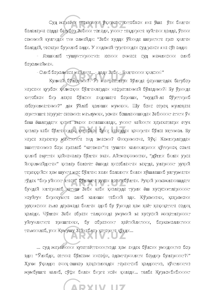 Суд жараёни тасвирини ўқиркан, китобхон яна ўша ўзи билган болаларча содда-беғубор Зебини топади, унинг тақдирига куйгани ҳолда, ўзини самимий кулгидан тия олмайди: “Зеби худди ўйинда шеригига араз қилган боладай, тескари бурилиб олди. У индамай турганидан суд раиси яна сўз олди: - Яхшилаб тушунтирингиз: юзини очмаса суд мажлисини олиб боролмайман. - Олиб боролмаса майлига...- деди Зеби.- Билганини қилсин!” Кулмай бўладими?! Ўз манфаатлари йўлида фариштадек беғубор нарсани қурбон қилмоқчи бўлганлардан нафратланмай бўладими?! Бу ўринда китобхон бир лаҳза бўлсин андишага бориши, “жудай-ла бўрттириб юборилмаганми?” дея ўйлаб қолиши мумкин. Шу боис озроқ мулоҳаза юритишга зарурат сезамиз: маълумки, роман бошланишидан Зебининг атиги ўн беш ёшлардаги қизча экани англашилади, унинг кейинги ҳаракатлари етук қизлар каби бўлганидан, китобхон буни назардан қочирган бўлса эҳтимол. Бу нарса характер мантиғига зид эмасми? Фикримизча, йўқ! Кампирлардан эшитганимиз бор: аразлаб “кетаман”га тушган келинларини қўғирчоқ совға қилиб овутган қайноналар бўлган экан. Айтмоқчимизки, “дўппи билан урса йиқилмайдиган” қизлар балоғат ёшида ҳисобланган вақтда, уларнинг руҳий тараққийси ҳам шунга мос бўлган: хали болалиги билан хўшлашиб улгурмаган гўдак “бир уйнинг эгаси” бўлишга руҳан ҳозир бўлган. Руҳий ривожланишдаги бундай илгарилаб кетиш Зеби каби қизларда турли ёш хусусиятларининг ноуйғун бирикувига олиб келиши табиий эди. Кўрамизки, қаҳрамони руҳиясини аъло даражада билган адиб бу ўринда ҳам ҳаёт ҳақиқатига содиқ қолади. Чўлпон Зеби образи талқинида умумий ва хусусий жиҳатларнинг уйғунлигига эришганки, бу образнинг ҳаётийлигини, баркамоллигини таъминлаб, уни Кумушу Зайнаблар қаторига қўяди... ... суд жараёнини кузатаётганингизда ҳам андак бўлсин умидингиз бор эди: “Ўлибди, озгина бўлсаям инсофи, одамгарчилиги бордир буларнинг?!” Ҳукм ўқилди: очиқ-ошкор ҳақсизликдан гарангсиб қолдингиз, кўнглингиз жумбушга келиб, сўфи билан бирга исён қилади... телба Қурвонбибининг 