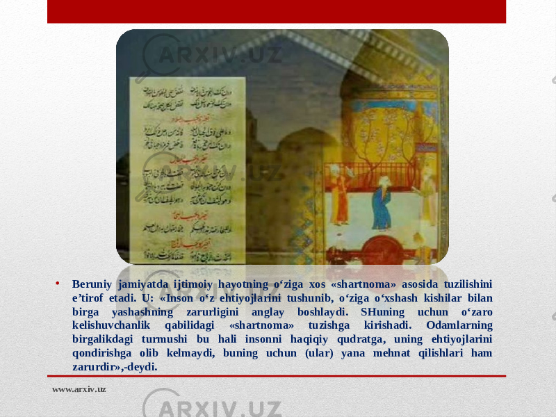 • Beruniy jamiyatda ijtimoiy hayotning o‘ziga xos «shartnoma» asosida tuzilishini e’tirof etadi. U: «Inson o‘z ehtiyojlarini tushunib, o‘ziga o‘xshash kishilar bilan birga yashashning zarurligini anglay boshlaydi. SHuning uchun o‘zaro kelishuvchanlik qabilidagi «shartnoma» tuzishga kirishadi. Odamlarning birgalikdagi turmushi bu hali insonni haqiqiy qudratga, uning ehtiyojlarini qondirishga olib kelmaydi, buning uchun (ular) yana mehnat qilishlari ham zarurdir»,-deydi. www.arxiv.uz 