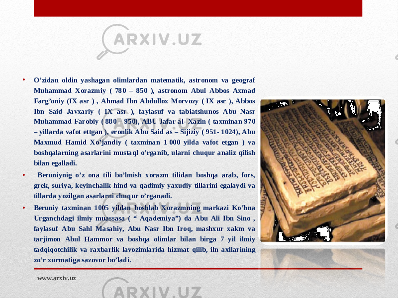 • O’zidan oldin yashagan olimlardan matematik, astronom va geograf Muhammad Xorazmiy ( 780 – 850 ), astronom Abul Abbos Axmad Farg’oniy (IX asr ) , Ahmad Ibn Abdullox Morvozy ( IX asr ), Abbos Ibn Said Javxariy ( IX asr ), faylasuf va tabiatshunos Abu Nasr Muhammad Farobiy ( 880 – 950), ABU Jafar al- Xazin ( taxminan 970 – yillarda vafot ettgan ), eronlik Abu Said as – Sijiziy ( 951- 1024), Abu Maxmud Hamid Xo’jandiy ( taxminan 1 000 yilda vafot etgan ) va boshqalarning asarlarini mustaql o’rganib, ularni chuqur analiz qilish bilan egalladi. • Beruniynig o’z ona tili bo’lmish xorazm tilidan boshqa arab, fors, grek, suriya, keyinchalik hind va qadimiy yaxudiy tillarini egalaydi va tillarda yozilgan asarlarni chuqur o’rganadi. • Beruniy taxminan 1005 yildan boshlab Xorazmning markazi Ko’hna Urganchdagi ilmiy muassasa ( “ Aqademiya”) da Abu Ali Ibn Sino , faylasuf Abu Sahl Masahiy, Abu Nasr Ibn Iroq, mashxur xakm va tarjimon Abul Hammor va boshqa olimlar bilan birga 7 yil ilmiy tadqiqotchilik va raxbarlik lavozimlarida hizmat qilib, iln axllarining zo’r xurmatiga sazovor bo’ladi. www.arxiv.uz 