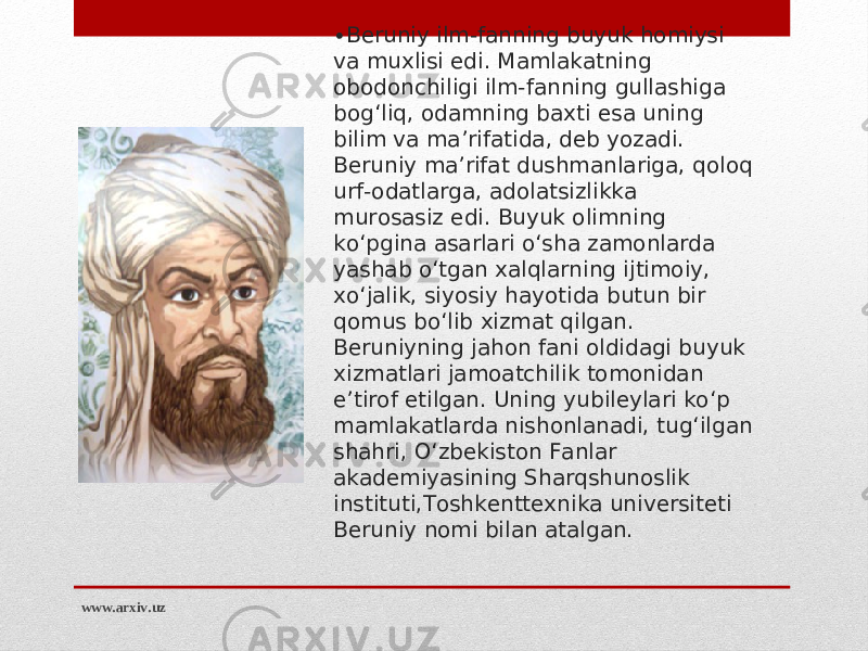 • Beruniy ilm-fanning buyuk homiysi va muxlisi edi. Mamlakatning obodonchiligi ilm-fanning gullashiga bog‘liq, odamning baxti esa uning bilim va ma’rifatida, deb yozadi. Beruniy ma’rifat dushmanlariga, qoloq urf-odatlarga, adolatsizlikka murosasiz edi. Buyuk olimning ko‘pgina asarlari o‘sha zamonlarda yashab o‘tgan xalqlarning ijtimoiy, xo‘jalik, siyosiy hayotida butun bir qomus bo‘lib xizmat qilgan. Beruniyning jahon fani oldidagi buyuk xizmatlari jamoatchilik tomonidan e’tirof etilgan. Uning yubileylari ko‘p mamlakatlarda nishonlanadi, tug‘ilgan shahri, O‘zbekiston Fanlar akademiyasining Sharqshunoslik instituti,Toshkenttexnika universiteti Beruniy nomi bilan atalgan.   www.arxiv.uz 