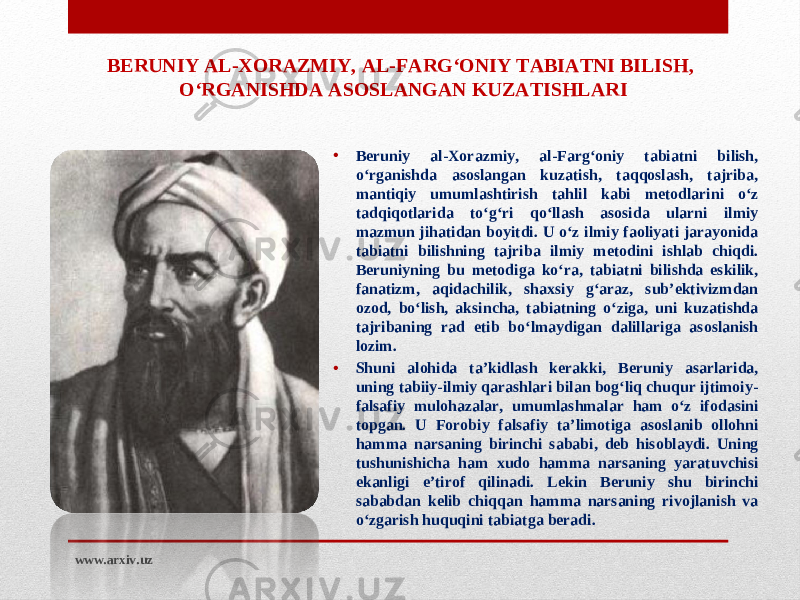 • Beruniy al-Xorazmiy, al-Farg‘oniy tabiatni bilish, o‘rganishda asoslangan kuzatish, taqqoslash, tajriba, mantiqiy umumlashtirish tahlil kabi metodlarini o‘z tadqiqotlarida to‘g‘ri qo‘llash asosida ularni ilmiy mazmun jihatidan boyitdi. U o‘z ilmiy faoliyati jarayonida tabiatni bilishning tajriba ilmiy metodini ishlab chiqdi. Beruniyning bu metodiga ko‘ra, tabiatni bilishda eskilik, fanatizm, aqidachilik, shaxsiy g‘araz, sub’ektivizmdan ozod, bo‘lish, aksincha, tabiatning o‘ziga, uni kuzatishda tajribaning rad etib bo‘lmaydigan dalillariga asoslanish lozim. • S h uni alohida ta’kidlash kerakki, Beruniy asarlarida, uning tabiiy-ilmiy qarashlari bilan bog‘liq chuqur ijtimoiy- falsafiy mulohazalar, umumlashmalar ham o‘z ifodasini topgan. U Forobiy falsafiy ta’limotiga asoslanib ollohni hamma narsaning birinchi sababi, deb hisoblaydi. Uning tushunishicha ham xudo hamma narsaning yaratuvchisi ekanligi e’tirof qilinadi. Lekin Beruniy shu birinchi sababdan kelib chiqqan hamma narsaning rivojlanish va o‘zgarish huquqini tabiatga beradi.BERUNIY AL-XORAZMIY, AL-FARG‘ONIY TABIATNI BILISH, O‘RGANISHDA ASOSLANGAN KUZATISH LARI www.arxiv.uz 