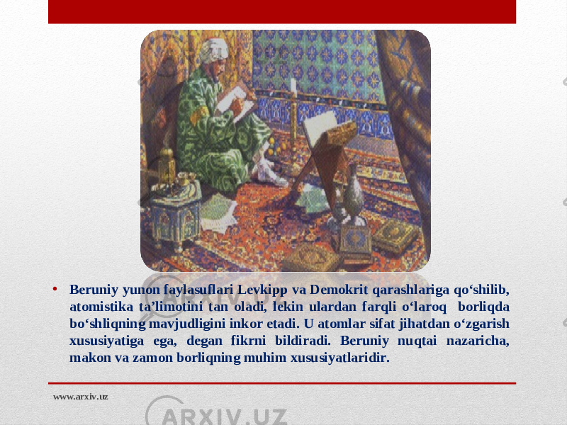 • Beruniy yunon faylasuflari Levkipp va Demokrit qarashlariga qo‘shilib, atomistika ta’limotini tan oladi, lekin ulardan farqli o‘laroq borliqda bo‘shliqning mavjudligini inkor etadi. U atomlar sifat jihatdan o‘zgarish xususiyatiga ega, degan fikrni bildiradi. Beruniy nuqtai nazaricha, makon va zamon borliqning muhim xususiyatlaridir. www.arxiv.uz 