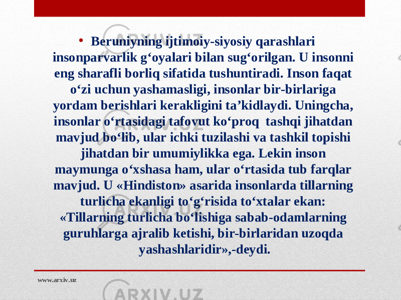 • Beruniyning ijtimoiy-siyosiy qarashlari insonparvarlik g‘oyalari bilan sug‘orilgan. U insonni eng sharafli borliq sifatida tushuntiradi. Inson faqat o‘zi uchun yashamasligi, insonlar bir-birlariga yordam berishlari kerakligini ta’kidlaydi. Uningcha, insonlar o‘rtasidagi tafovut ko‘proq tashqi jihatdan mavjud bo‘lib, ular ichki tuzilashi va tashkil topishi jihatdan bir umumiylikka ega. Lekin inson maymunga o‘xshasa ham, ular o‘rtasida tub farqlar mavjud. U «Hindiston» asarida insonlarda tillarning turlicha ekanligi to‘g‘risida to‘xtalar ekan: «Tillarning turlicha bo‘lishiga sabab-odamlarning guruhlarga ajralib ketishi, bir-birlaridan uzoqda yashashlaridir»,-deydi . www.arxiv.uz 