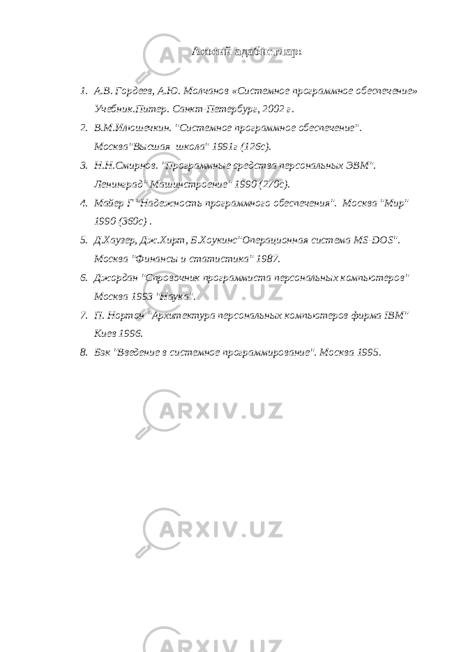 Асосий адабиетлар : 1. А.В. Гордеев, А.Ю. Молчанов «Системное программное обеспечение» Учебник.Питер. Санкт-Петербург, 2002 г. 2. В.М.Илюшечкин. &#34;Системное программное обеспечение&#34;. Москва&#34;Высшая школа&#34; 1991г (126с). 3. Н.Н.Смирнов. &#34;Программные средства персональных ЭВМ&#34;. Ленинград&#34; Машинстроение&#34; 1990 (270с). 4. Майер Г &#34;Надежность программного обеспечения&#34;. Москва &#34;Мир&#34; 1990 (360с) . 5. Д.Хаузер, Дж.Хирт, Б.Хоукинс&#34;Операционная система MS-DOS&#34;. Москва &#34;Финансы и статистика&#34; 1987. 6. Джордан &#34;Спровочник программиста персональных компьютеров&#34; Москва 1993 &#34;Наука&#34;. 7. П. Нортон &#34;Архитектура персональных компьютеров фирма IBM&#34; Киев 1996. 8. Бэк &#34;Введение в системное программирование&#34;. Москва 1995. 