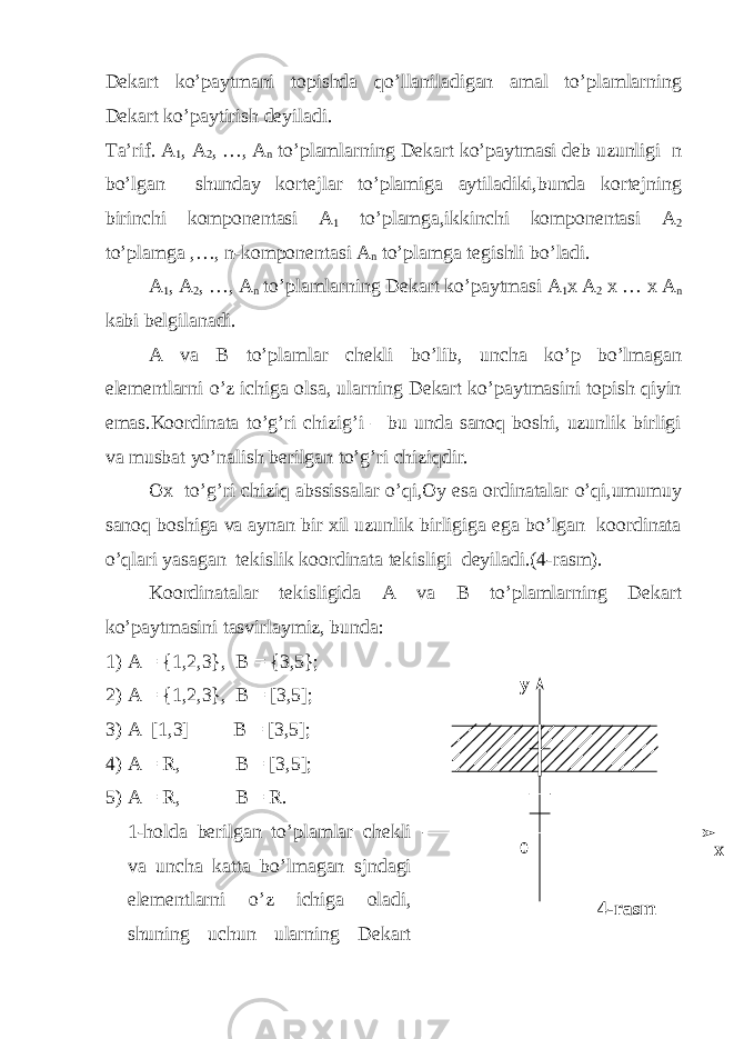 4-rasm0у хDekart ko’paytmani topishda qo’llaniladigan amal to’plamlarning Dekart ko’paytirish deyiladi. Ta’rif. A 1 , A 2 , …, A n to’plamlarning Dekart ko’paytmasi deb uzunligi n bo’lgan shunday kortejlar to’plamiga aytiladiki,bunda kortejning birinchi komponentasi A 1 to’plamga,ikkinchi komponentasi A 2 to’plamga ,…, n-komponentasi A n to’plamga tegishli bo’ladi. A 1 , A 2 , …, A n to’plamlarning Dekart ko’paytmasi A 1 x A 2 x … x A n kabi belgilanadi. A va B to’plamlar chekli bo’lib, uncha ko’p bo’lmagan elementlarni o’z ichiga olsa, ularning Dekart ko’paytmasini topish qiyin emas.Koordinata to’g’ri chizig’i – bu unda sanoq boshi, uzunlik birligi va musbat yo’nalish berilgan to’g’ri chiziqdir. Ox to’g’ri chiziq abssissalar o’qi,Oy esa ordinatalar o’qi,umumuy sanoq boshiga va aynan bir xil uzunlik birligiga ega bo’lgan koordinata o’qlari yasagan tekislik koordinata tekisligi deyiladi.(4-rasm). Koordinatalar tekisligida A va B to’plamlarning Dekart ko’paytmasini tasvirlaymiz, bunda: 1) A = {1,2,3}, B = {3,5}; 2) A = {1,2,3}, B = [3,5]; 3) A [1,3] B = [3,5]; 4) A = R, B = [3,5]; 5) A = R, B = R. 1-holda berilgan to’plamlar chekli va uncha katta bo’lmagan sjndagi elementlarni o’z ichiga oladi, shuning uchun ularning Dekart 