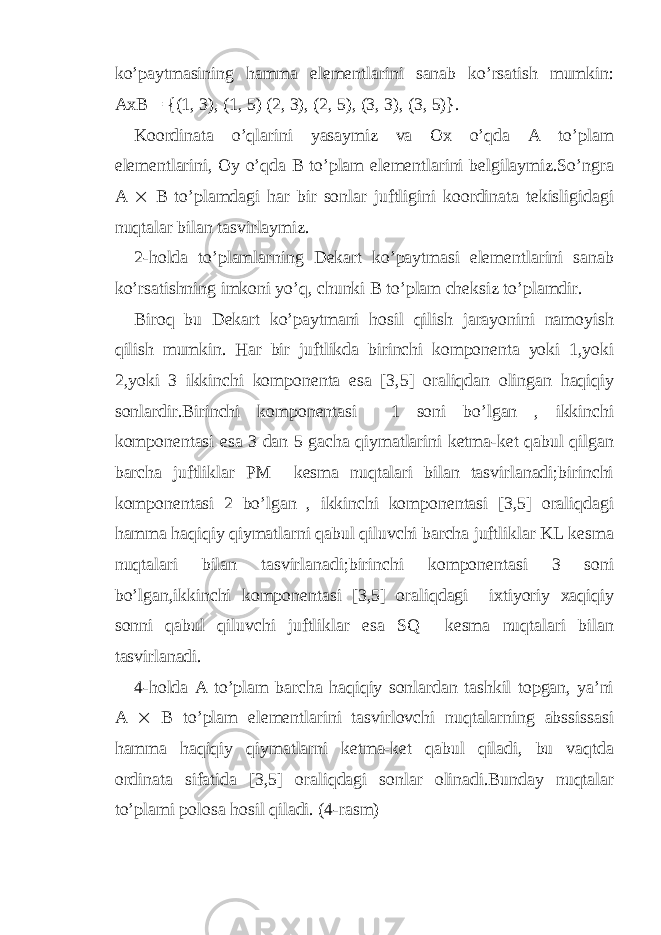 ko’paytmasining hamma elementlarini sanab ko’rsatish mumkin: AxB = {(1, 3), (1, 5) (2, 3), (2, 5), (3, 3), (3, 5)}. Koordinata o’qlarini yasaymiz va Ox o’qda A to’plam elementlarini, Oy o’qda B to’plam elementlarini belgilaymiz.So’ngra A  B to’plamdagi har bir sonlar juftligini koordinata tekisligidagi nuqtalar bilan tasvirlaymiz. 2-holda to’plamlarning Dekart ko’paytmasi elementlarini sanab ko’rsatishning imkoni yo’q, chunki B to’plam cheksiz to’plamdir. Biroq bu Dekart ko’paytmani hosil qilish jarayonini namoyish qilish mumkin. Har bir juftlikda birinchi komponenta yoki 1,yoki 2,yoki 3 ikkinchi komponenta esa [3,5] oraliqdan olingan haqiqiy sonlardir.Birinchi komponentasi 1 soni bo’lgan , ikkinchi komponentasi esa 3 dan 5 gacha qiymatlarini ketma-ket qabul qilgan barcha juftliklar PM kesma nuqtalari bilan tasvirlanadi;birinchi komponentasi 2 bo’lgan , ikkinchi komponentasi [3,5] oraliqdagi hamma haqiqiy qiymatlarni qabul qiluvchi barcha juftliklar KL kesma nuqtalari bilan tasvirlanadi;birinchi komponentasi 3 soni bo’lgan,ikkinchi komponentasi [3,5] oraliqdagi ixtiyoriy xaqiqiy sonni qabul qiluvchi juftliklar esa SQ kesma nuqtalari bilan tasvirlanadi. 4-holda A to’plam barcha haqiqiy sonlardan tashkil topgan, ya’ni A  B to’plam elementlarini tasvirlovchi nuqtalarning abssissasi hamma haqiqiy qiymatlarni ketma-ket qabul qiladi, bu vaqtda ordinata sifatida [3,5] oraliqdagi sonlar olinadi.Bunday nuqtalar to’plami polosa hosil qiladi. (4-rasm) 