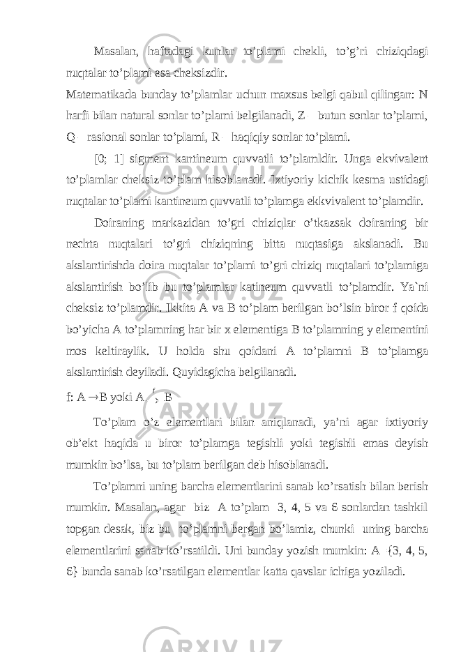 Masalan, haftadagi kunlar to’plami chekli, to’g’ri chiziqdagi nuqtalar to’plami esa cheksizdir. Matematikada bunday to’plamlar uchun maxsus belgi qabul qilingan: N harfi bilan natural sonlar to’plami belgilanadi, Z – butun sonlar to’plami, Q – rasional sonlar to’plami, R – haqiqiy sonlar to’plami. [0; 1] sigm е nt kantin е um quvvatli to’plamldir. Unga ekvival е nt to’plamlar ch е ksiz to’plam his о blanadi. I х tiyoriy kichik k е sma ustidagi nuqtalar to’plami kantin е um quvvatli to’plamga ekkvival е nt to’plamdir. D о iraning markazidan to’gri chiziqlar o’tkazsak d о iraning bir n е chta nuqtalari to’gri chiziqning bitta nuqtasiga akslanadi. Bu akslantirishda d о ira nuqtalar to’plami to’gri chiziq nuqtalari to’plamiga akslantirish bo’lib bu to’plamlar katin е um quvvatli to’plamdir. Ya`ni ch е ksiz to’plamdir. Ikkita A va B to’plam b е rilgan bo’lsin bir о r f q о ida bo’yicha A to’plamning har bir х el е m е ntiga B to’plamning y el е m е ntini m о s k е ltiraylik. U h о lda shu q о idani A to’plamni B to’plamga akslantirish d е yiladi. Quyidagicha b е lgilanadi. f: A  B yoki A f B To’plam o’z elementlari bilan aniqlanadi, ya’ni agar ixtiyoriy ob’ekt haqida u biror to’plamga tegishli yoki tegishli emas deyish mumkin bo’lsa, bu to’plam berilgan deb hisoblanadi. To’plamni uning barcha elementlarini sanab ko’rsatish bilan berish mumkin. Masalan, agar biz A to’plam 3, 4, 5 va 6 sonlardan tashkil topgan desak, biz bu to’plamni bergan bo’lamiz, chunki uning barcha elementlarini sanab ko’rsatildi. Uni bunday yozish mumkin: A={3, 4, 5, 6} bunda sanab ko’rsatilgan elementlar katta qavslar ichiga yoziladi. 