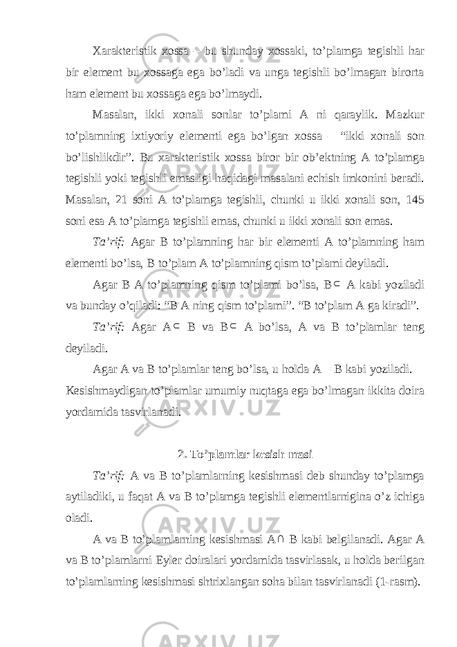 Xarakteristik xossa – bu shunday xossaki, to’plamga tegishli har bir element bu xossaga ega bo’ladi va unga tegishli bo’lmagan birorta ham element bu xossaga ega bo’lmaydi. Masalan, ikki xonali sonlar to’plami A ni qaraylik. Mazkur to’plamning ixtiyoriy elementi ega bo’lgan xossa – “ikki xonali son bo’lishlikdir”. Bu xarakteristik xossa biror bir ob’ektning A to’plamga tegishli yoki tegishli emasligi haqidagi masalani echish imkonini beradi. Masalan, 21 soni A to’plamga tegishli, chunki u ikki xonali son, 145 soni esa A to’plamga tegishli emas, chunki u ikki xonali son emas. Ta’rif: Agar B to’plamning har bir elementi A to’plamning ham elementi bo’lsa, B to’plam A to’plamning qism to’plami deyiladi. Agar B A to’plamning qism to’plami bo’lsa, B A kabi yoziladi va bunday o’qiladi: “B A ning qism to’plami”. “B to’plam A ga kiradi”. Ta’rif: Agar A  B va B  A bo’lsa, A va B to’plamlar teng deyiladi. Agar A va B to’plamlar teng bo’lsa, u holda A = B kabi yoziladi. Kesishmaydigan to’plamlar umumiy nuqtaga ega bo’lmagan ikkita doira yordamida tasvirlanadi. 2. To’plamlar kesish masi Ta’rif: A va B to’plamlarning kesishmasi deb shunday to’plamga aytiladiki, u faqat A va B to’plamga tegishli elementlarnigina o’z ichiga oladi. A va B to’plamlarning kesishmasi A  B kabi belgilanadi. Agar A va B to’plamlarni Eyler doiralari yordamida tasvirlasak, u holda berilgan to’plamlarning kesishmasi shtrixlangan soha bilan tasvirlanadi (1-rasm). 