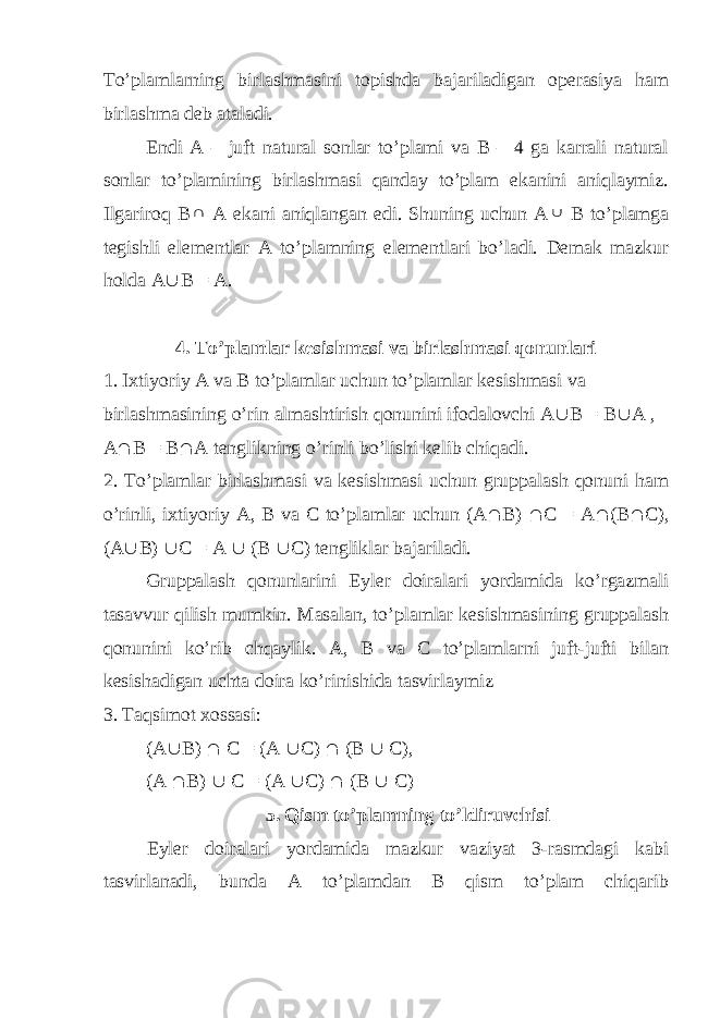 To’plamlarning birlashmasini topishda bajariladigan operasiya ham birlashma deb ataladi. Endi A – juft natural sonlar to’plami va B – 4 ga karrali natural sonlar to’plamining birlashmasi qanday to’plam ekanini aniqlaymiz. Ilgariroq B A ekani aniqlangan edi. Shuning uchun A  B to’plamga tegishli elementlar A to’plamning elementlari bo’ladi. Demak mazkur holda A  B = A. 4. To’plamlar kesishmasi va birlashmasi qonunlari 1. Ixtiyoriy A va B to’plamlar uchun to’plamlar kesishmasi va birlashmasining o’rin almashtirish qonunini ifodalovchi A  B = B  A , A  B = B  A tenglikning o’rinli bo’lishi kelib chiqadi. 2. To’plamlar birlashmasi va kesishmasi uchun gruppalash qonuni ham o’rinli, ixtiyoriy A, B va C to’plamlar uchun (A  B)  C = A  (B  C), (A  B)  C = A  (B  C) tengliklar bajariladi. Gruppalash qonunlarini Eyler doiralari yordamida ko’rgazmali tasavvur qilish mumkin. Masalan, to’plamlar kesishmasining gruppalash qonunini ko’rib chqaylik. A, B va C to’plamlarni juft-jufti bilan kesishadigan uchta doira ko’rinishida tasvirlaymiz 3. Taqsimot xossasi: (A  B)  C = (A  C)  (B  C), (A  B)  C = (A  C)  (B  C) 5. Qism to’plamning to’ldiruvchisi Eyler doiralari yordamida mazkur vaziyat 3-rasmdagi kabi tasvirlanadi, bunda A to’plamdan B qism to’plam chiqarib 