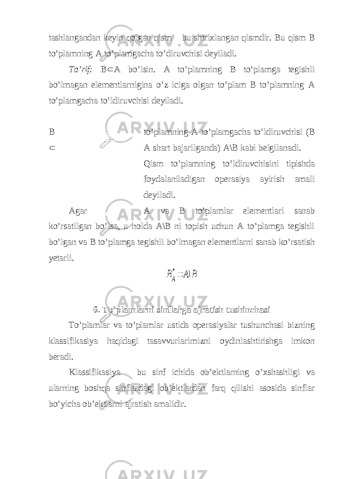 tashlangandan keyin qolgan qism – bu shtrixlangan qismdir. Bu qism B to’plamning A to’plamgacha to’diruvchisi deyiladi. Ta’rif: B  A bo’lsin. A to’plamning B to’plamga tegishli bo’lmagan elementlarnigina o’z iciga olgan to’plam B to’plamning A to’plamgacha to’ldiruvchisi deyiladi. B to’plamning A to’plamgacha to’ldiruvchisi (B  A shart bajarilganda) A\B kabi belgilanadi. Qism to’plamning to’ldiruvchisini tipishda foydalaniladigan operasiya ayirish amali deyiladi. Agar A va B to’plamlar elementlari sanab ko’rsatilgan bo’lsa, u holda A\B ni topish uchun A to’plamga tegishli bo’lgan va B to’plamga tegishli bo’lmagan elementlarni sanab ko’rsatish yetarli.B\A BA 6. To’plamlarni sinflarga ajratish tushinchasi To’plamlar va to’plamlar ustida operasiyalar tushunchasi bizning klassifikasiya haqidagi tasavvurlarimizni oydinlashtirishga imkon beradi. Klassifikasiya – bu sinf ichida ob’ektlarning o’xshashligi va ularning boshqa sinflardagi ob’ektlardan farq qilishi asosida sinflar bo’yicha ob’ektlarni ajratish amalidir. 