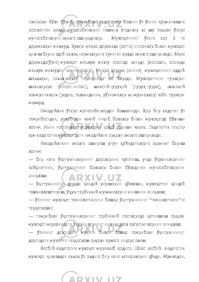 самарали йўли бўлиб, тажрибали педагоглар болани ўз-ўзини ҳурматлашга асосланган ҳолда муносабатларни ташкил этадилар ва шу орқали ўзаро муносабатларни амалга оширадилар. Мулоқотнинг ўзига хос 3 та даражалари мавжуд. Булар: макро даражада (катта)-инсонлар билан мулоқот қилиш барча одоб-ахлоқ нормаларига суянган ҳолда амалга оширилади. Мезо даражада(ўрта)-мулоқот маълум мавзу асосида кечади (масалан, аскияда маълум мавзудан чекинмаслик). Микро даража (кичик) -мулоқотнинг оддий шакллари, савол-жавоб тариқасида юз беради. Мулоқотнинг турлари: шахслараро (инсон-инсон), шахсий-гуруҳий (гуруҳ-гуруҳ), оммавий коммуникация (радио, телевидение, рўзномалар ва журналлар) каби турлари мавжуд. Ижодийлик ўзаро муносабатлардан бошланади. Ҳар бир педагог ўз тажрибасидан, услубидан келиб чиқиб болалар билан мулоқотда бўлиши лозим. Яъни ностандарт усулларни излаб топиши керак. Педагогик таъсир ҳам педагогик мулоқотдаги ижодийлик орқали амалга оширилади. Ижодийликни амалга ошириш учун қуйидагиларга аҳамият бериш лозим: — бир неча ўқитувчиларнинг дарсларини кузатиш, унда ўқувчиларнинг кайфиятини, ўқитувчининг болалар билан бўладиган муносабатларини аниқлаш; — ўқитувчининг дарсда қандай усулларни қўллаши, мулоқотни қандай ташкиллаштириш, ўқув-тарбиявий муаммоларни ечишини аниқлаш; — ўзининг мулоқот технологиясини бошқа ўқитувчининг “технологияси”га таққослаши; — тажрибали ўқитувчиларнинг тарбиявий соатларида қатнашиш орқали мулоқот жараёнидаги ўқувчиларнинг индивидуал хусусиятларини аниқлаш; — ўзининг дарсидаги муҳити билан бошқа тажрибали ўқитувчининг дарсидаги муҳитни таққослаш орқали хулоса чиқара олиш Касбий-педагогик мулоқот-мураккаб ҳодиса. Шахс касбий- педагогик мулоқот қилишдан аввал ўз олдига бир неча вазифаларни қўяди. Жумладан, 