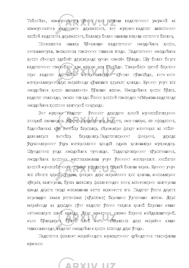 Табиийки, коммуникатив ўзини ҳис қилиш педагогнинг умумий ва коммуникатив маданияти даражасига, энг муҳими-педагог шахсининг касбий-педагогик даражасига, болалар билан ишлаш хоҳиш-истагига боғлиқ. Психологик ишлар йўналиши педагогнинг ижодийлик ҳисси, интеллектуал, эмоционал томонини ташкил этади. Педагогнинг ижодийлик ҳисси айниқса адабиёт дарсларида кучли намоён бўлади. Шу билан бирга педагогнинг тажрибаси ҳам муҳим рол ўйнайди. Тажрибаси ортиб боргани сари педагог дастлабки материаллардан кўнгли тўлмайди, янги-янги материалларни дарс жараёнида қўллашга ҳаракат қилади. Бунинг учун эса ижодийлик ҳисси шаклланган бўлиши лозим. Ижодийлик ҳисси бўлса, педагог изланади, имкон топади.Ўзини ҳиссий томондан тайёрлаш педагогда ижодийлик ҳиссини келтириб чиқаради. Энг муҳими педагог ўзининг дарсдаги ҳисий муносабатларини аниқлаб олишидир. Кўпгина педагоглар оҳангга, имо-ишора, юз ифодасига, бадиийликка кўп эътибор берсалар, айримлари фақат мантиқка ва исбот- далилларга эътибор берадилар.Педагогларнинг фикрича, дарсда ўқувчиларнинг ўқув материалини қандай идрок қилишлари муҳимдир. Шундагина унда ижодийлик туғилади. Тадқиқотларнинг кўрсатишича, ижодийлик ҳиссини мустаҳкамлаш учун ўзининг материалга нисбатан ҳиссий муносабатининг ташқи ифодасини сақлай билиш керак. Бунинг учун эса ойнага қараб сўзлаш, фикран дарс жараёнини ҳис қилиш, мисолларни кўпроқ келтириш, буюк шахслар фаолиятидан аниқ вазиятларни келтириш ҳамда дарсга тезда мослашиш катта аҳамиятга эга. Педагог ўзига дарсга киришдан аввал установка (кўрсатма) беришни ўрганиши лозим. Дарс жараёнида ва дарсдан сўнг педагог ўзини таҳлил қилиб бориши яхши натижаларга олиб келади. Дарс режасини иложи борича майдалаштириб, яъни бўлақларга бўлиб олиб матн тайёрланса дарс жараёни яхши ташкилланади, педагог ижодийлик ҳисси асосида дарс ўтади. Педагогик фаолият жараёнидаги мулоқотнинг қуйидагича тавсифлаш мумкин: 