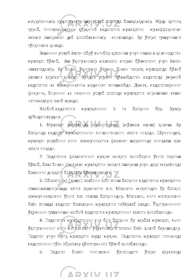 маърузачилар аудиторияни шу услуб асосида бошқарадилар. Жуда қаттиқ туриб, тингловчиларни қўрқитиб педагогик мулоқотни муваффақиятли амалга ошираман деб ҳисобловчилар янглишади. Бу ўзаро тушунишга тўсқинлик қилади. Бешинчи услуб-ёлғон обрў-эътибор қозониш учун ташкил қилинадиган мулоқот бўлиб, ёш ўқитувчилар малакаси етарли бўлмагани учун ёлғон ишлатадилар. Бу билан ўқитувчи ўқувчи билан тезроқ мулоқотда бўлиб олишга ҳаракат қилади. Бундай усулни қўллайдиган педагогда умумий педагогик ва коммуникатив маданият етишмайди. Демак, педагогларнинг фикрича, биринчи ва иккинчи услуб асосида мулоқотга киришиши яхши натижаларга олиб келади. Касбий-педагогик мулоқотнинг 5 та босқичи бор. Булар қуйидагилардир: 1. Мулоқот жараёнида ориентировка (мўлжал олиш) қилиш. Бу босқичда педагог мулоқотининг англанганлиги юзага чиқади. Шунингдек, мулоқот услубини янги коммуникатив фаолият шароитида аниқлаш ҳам юзага чиқади. 2. Педагогик фаолиятнинг муҳим жиҳати эътиборни ўзига тортиш бўлиб, бола билан самарали мулоқотни амалга ошириш учун дарс жараёнида боланинг диққати барқарор бўлиши керак. 3. Объектнинг (киши) калбини забт этиш босқичи педагогик мулоқотни ташкиллаштиришда катта аҳамиятга эга. Моҳияти жиҳатидан бу босқич коммуникацияни ўзига хос излаш босқичидир. Масалан, янги материални баён этишда педагог болаларни мулоқотга тайёрлаб олади. Ўқитувчининг ўқувчини тушуниши касбий-педагогик мулоқотнинг калити ҳисобланади. 4. Педагогик мулоқотнинг яна бир босқичи бу вербал мулоқот, яъни ўқитувчининг янги материални ўқувчиларга оғзаки баён қилиб беришидир. Педагог учун нутқ мулоқоти жуда муҳим. Педагогик мулоқот тизимида педагогнинг сўзи образлар қўзғатувчиси бўлиб ҳисобланади. 5. Педагог билан тингловчи ўртасидаги ўзаро ҳаракатда 