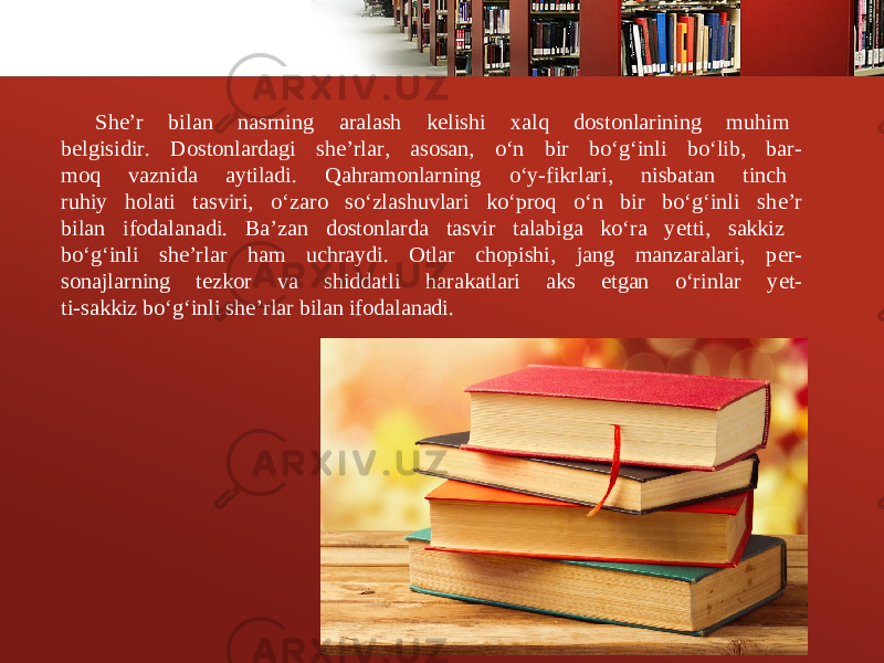 Sh е ’r bilan nasrning aralash k е lishi xalq dostonlarining muhim b е lgisidir. Dostonlardagi sh е ’rlar, asosan, o‘n bir bo‘g‘inli bo‘lib, bar- moq vaznida aytiladi. Qahramonlarning o‘y-fikrlari, nisbatan tinch ruhiy holati tasviri, o‘zaro so‘zlashuvlari ko‘proq o‘n bir bo‘g‘inli sh е ’r bilan ifodalanadi. Ba’zan dostonlarda tasvir talabiga ko‘ra y е tti, sakkiz bo‘g‘inli sh е ’rlar ham uchraydi. Otlar chopishi, jang manzaralari, p е r- sonajlarning t е zkor va shiddatli harakatlari aks etgan o‘rinlar y е t- ti-sakkiz bo‘g‘inli sh е ’rlar bilan ifodalanadi. 