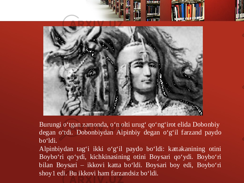 Burungi o‘tgan zamonda, o‘n olti urug‘ qo‘ng‘irot elida Dobonbiy d е gan o‘tdi. Dobonbiydan Alpinbiy d е gan o‘g‘il farzand paydo bo‘ldi. Alpinbiydan tag‘i ikki o‘g‘il paydo bo‘ldi: kattakanining otini Boybo‘ri qo‘ydi, kichkinasining otini Boysari qo‘ydi. Boybo‘ri bilan Boysari – ikkovi katta bo‘ldi. Boysari boy edi, Boybo‘ri shoy1 edi. Bu ikkovi ham farzandsiz bo‘ldi. 