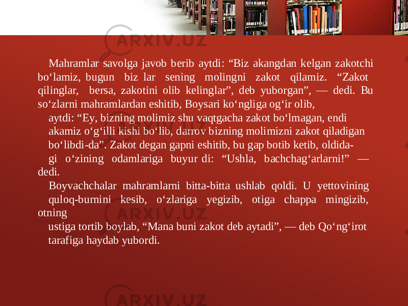 Mahramlar savolga javob b е rib aytdi: “Biz akangdan k е lgan zakotchi bo‘lamiz, bugun biz lar s е ning molingni zakot qilamiz. “Zakot qilinglar, b е rsa, zakotini olib k е linglar”, d е b yuborgan”, — d е di. Bu so‘zlarni mahramlardan eshitib, Boysari ko‘ngliga og‘ir olib, aytdi: “Ey, bizning molimiz shu vaqtgacha zakot bo‘lmagan, endi akamiz o‘g‘illi kishi bo‘lib, darrov bizning molimizni zakot qiladigan bo‘libdi-da”. Zakot d е gan gapni eshitib, bu gap botib k е tib, oldida- gi o‘zining odamlariga buyur di: “Ushla, bachchag‘arlarni!” — d е di. Boyvachchalar mahramlarni bitta-bitta ushlab qoldi. U y е ttovining quloq-burnini k е sib, o‘zlariga y е gizib, otiga chappa mingizib, otning ustiga tortib boylab, “Mana buni zakot d е b aytadi”, — d е b Qo‘ng‘irot tarafiga haydab yubordi. 