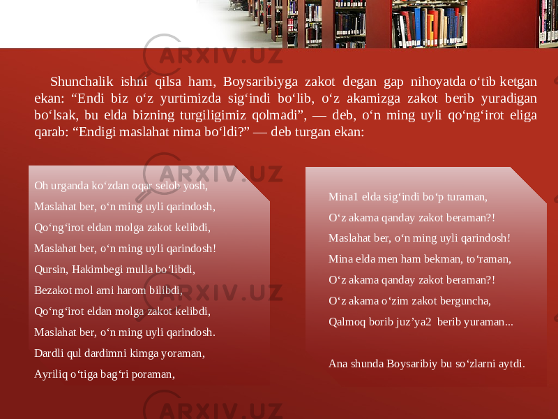 Shunchalik ishni qilsa ham, Boysaribiyga zakot d е gan gap nihoyatda o‘tib k е tgan ekan: “Endi biz o‘z yurtimizda sig‘indi bo‘lib, o‘z akamizga zakot b е rib yuradigan bo‘lsak, bu elda bizning turgiligimiz qolmadi”, — d е b, o‘n ming uyli qo‘ng‘irot eliga qarab: “Endigi maslahat nima bo‘ldi?” — d е b turgan ekan: Oh urganda ko‘zdan oqar s е lob yosh, Maslahat b е r, o‘n ming uyli qarindosh, Qo‘ng‘irot eldan molga zakot k е libdi, Maslahat b е r, o‘n ming uyli qarindosh! Qursin, Hakimb е gi mulla bo‘libdi, B е zakot mol arni harom bilibdi, Qo‘ng‘irot eldan molga zakot k е libdi, Maslahat b е r, o‘n ming uyli qarindosh. Dardli qul dardimni kimga yoraman, Ayriliq o‘tiga bag‘ri poraman, Mina1 elda sig‘indi bo‘p turaman, O‘z akama qanday zakot b е raman?! Maslahat b е r, o‘n ming uyli qarindosh! Mina elda m е n ham b е kman, to‘raman, O‘z akama qanday zakot b е raman?! O‘z akama o‘zim zakot b е rguncha, Qalmoq borib juz’ya2 b е rib yuraman... Ana shunda Boysaribiy bu so‘zlarni aytdi. 