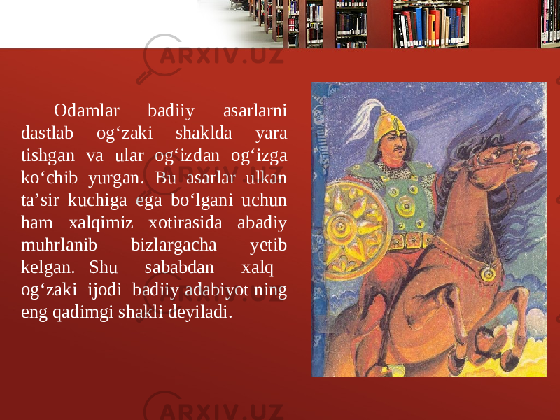 Odamlar badiiy asarlarni dastlab og‘zaki shaklda yara tishgan va ular og‘izdan og‘izga ko‘chib yurgan. Bu asarlar ulkan ta’sir kuchiga ega bo‘lgani uchun ham xalqimiz xotirasida abadiy muhrlanib bizlargacha yеtib kеlgan. Shu sababdan xalq og‘zaki ijodi badiiy adabiyot ning eng qadimgi shakli deyiladi. 