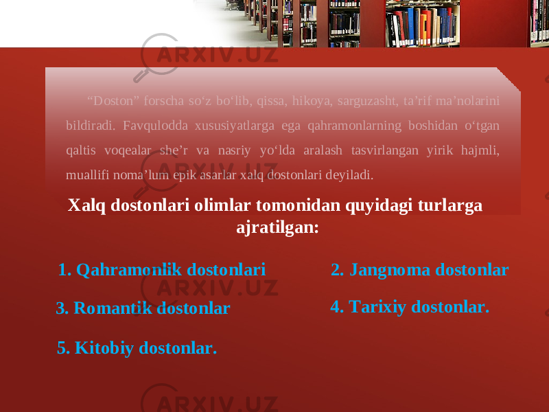 “ Doston” forscha so‘z bo‘lib, qissa, hikoya, sarguzasht, ta’rif ma’nolarini bildiradi. Favqulodda xususiyatlarga ega qahramonlarning boshidan o‘tgan qaltis voq е alar sh е ’r va nasriy yo‘lda aralash tasvirlangan yirik hajmli, muallifi noma’lum epik asarlar xalq dostonlari d е yiladi. Xalq dostonlari olimlar tomonidan quyidagi turlarga ajratilgan: 1. Qahramonlik dostonlari 2. Jangnoma dostonlar 3. Romantik dostonlar 4. Tarixiy dostonlar. 5. Kitobiy dostonlar. 