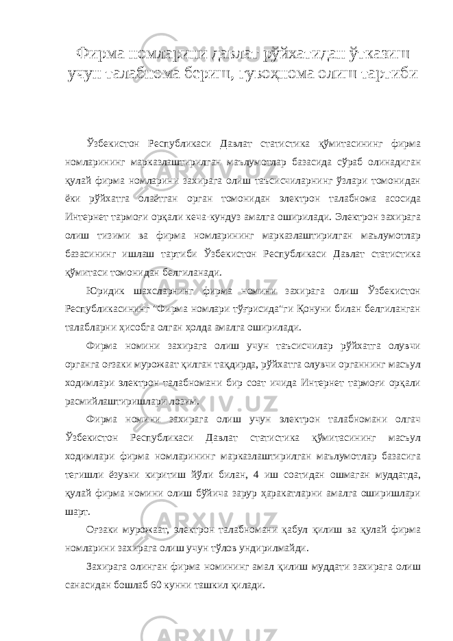 Фирма номларини давлат рўйхатидан ўтказиш учун талабнома бериш, гувоҳнома олиш тартиби Ўзбекистон Республикаси Давлат статистика қўмитасининг фирма номларининг марказлаштирилган маълумотлар базасида сўраб олинадиган қулай фирма номларини захирага олиш таъсисчиларнинг ўзлари томонидан ёки рўйхатга олаётган орган томонидан электрон талабнома асосида Интернет тармоғи орқали кеча-кундуз амалга оширилади. Электрон захирага олиш тизими ва фирма номларининг марказлаштирилган маълумотлар базасининг ишлаш тартиби Ўзбекистон Республикаси Давлат статистика қўмитаси томонидан белгиланади. Юридик шахсларнинг фирма номини захирага олиш Ўзбекистон Республикасининг &#34;Фирма номлари тўғрисида&#34;ги Қонуни билан белгиланган талабларни ҳисобга олган ҳолда амалга оширилади. Фирма номини захирага олиш учун таъсисчилар рўйхатга олувчи органга оғзаки мурожаат қилган тақдирда, рўйхатга олувчи органнинг масъул ходимлари электрон талабномани бир соат ичида Интернет тармоғи орқали расмийлаштиришлари лозим. Фирма номини захирага олиш учун электрон талабномани олгач Ўзбекистон Республикаси Давлат статистика қўмитасининг масъул ходимлари фирма номларининг марказлаштирилган маълумотлар базасига тегишли ёзувни киритиш йўли билан, 4 иш соатидан ошмаган муддатда, қулай фирма номини олиш бўйича зарур ҳаракатларни амалга оширишлари шарт. Оғзаки мурожаат, электрон талабномани қабул қилиш ва қулай фирма номларини захирага олиш учун тўлов ундирилмайди. Захирага олинган фирма номининг амал қилиш муддати захирага олиш санасидан бошлаб 60 кунни ташкил қилади. 