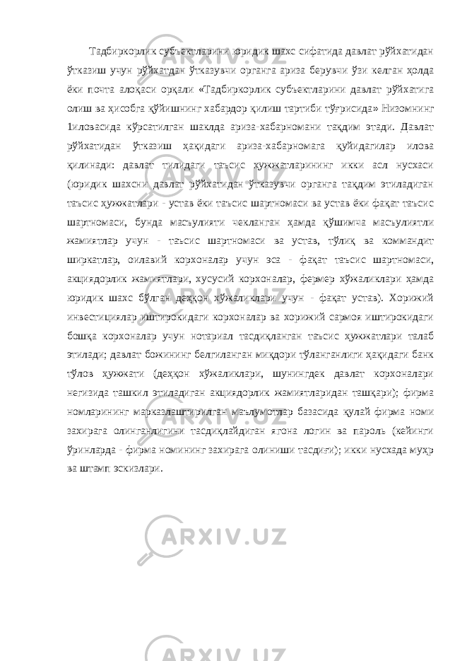 Тадбиркорлик субъектларини юридик шахс сифатида давлат рўйхатидан ўтказиш учун рўйхатдан ўтказувчи органга ариза берувчи ўзи келган ҳолда ёки почта алоқаси орқали «Тадбиркорлик субъектларини давлат рўйхатига олиш ва ҳисобга қўйишнинг хабардор қилиш тартиби тўғрисида » Низомнинг 1иловасида кўрсатилган шаклда ариза-хабарномани тақдим этади. Давлат рўйхатидан ўтказиш ҳақидаги ариза-хабарномага қуйидагилар илова қилинади: давлат тилидаги таъсис ҳужжатларининг икки асл нусхаси (юридик шахсни давлат рўйхатидан ўтказувчи органга тақдим этиладиган таъсис ҳужжатлари - устав ёки таъсис шартномаси ва устав ёки фақат таъсис шартномаси, бунда масъулияти чекланган ҳамда қўшимча масъулиятли жамиятлар учун - таъсис шартномаси ва устав, тўлиқ ва коммандит ширкатлар, оилавий корхоналар учун эса - фақат таъсис шартномаси, акциядорлик жамиятлари, хусусий корхоналар, фермер хўжаликлари ҳамда юридик шахс бўлган деҳқон хўжаликлари учун - фақат устав). Хорижий инвестициялар иштирокидаги корхоналар ва хорижий сармоя иштирокидаги бошқа корхоналар учун нотариал тасдиқланган таъсис ҳужжатлари талаб этилади; давлат божининг белгиланган миқдори тўланганлиги ҳақидаги банк тўлов ҳужжати (деҳқон хўжаликлари, шунингдек давлат корхоналари негизида ташкил этиладиган акциядорлик жамиятларидан ташқари); фирма номларининг марказлаштирилган маълумотлар базасида қулай фирма номи захирага олинганлигини тасдиқлайдиган ягона логин ва пароль (кейинги ўринларда - фирма номининг захирага олиниши тасдиғи); икки нусхада муҳр ва штамп эскизлари. 