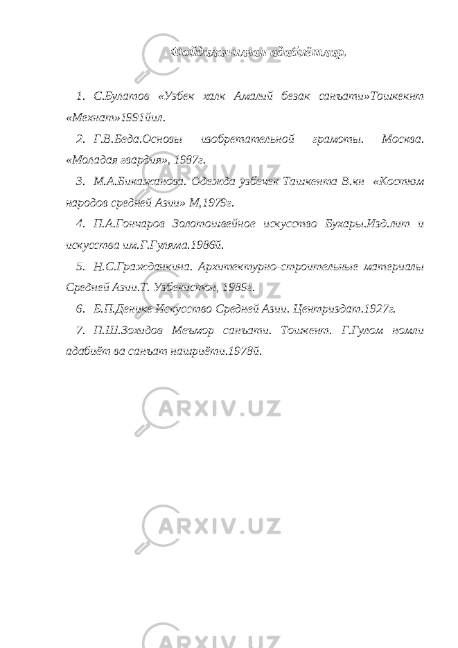 Фойдаланилган адабиётлар. 1. С.Булатов «Узбек халк Амалий безак санъати»Тошкекнт «Мехнат»1991йил. 2. Г.В.Беда.Основы изобретательной грамоты. Москва. «Моладая гвардия», 1987г. 3. М.А.Бикажанова. Одежда узбечек Ташкента В.кн «Костюм народов средней Азии» М,1979г. 4. П.А.Гончаров Золотошвейное искусство Бухары.Изд.лит и искусства им.Г.Гуляма.1986й. 5. Н.С.Гражданкина. Архитектурно-строительные материалы Средней Азии.Т. Узбекистон, 1989г. 6. Б.П.Денике Искусство Средней Азии. Центриздат.1927г. 7. П.Ш.Зохидов Меъмор санъати. Тошкент. Г.Гулом номли адабиёт ва санъат нашриёти.1978й. 