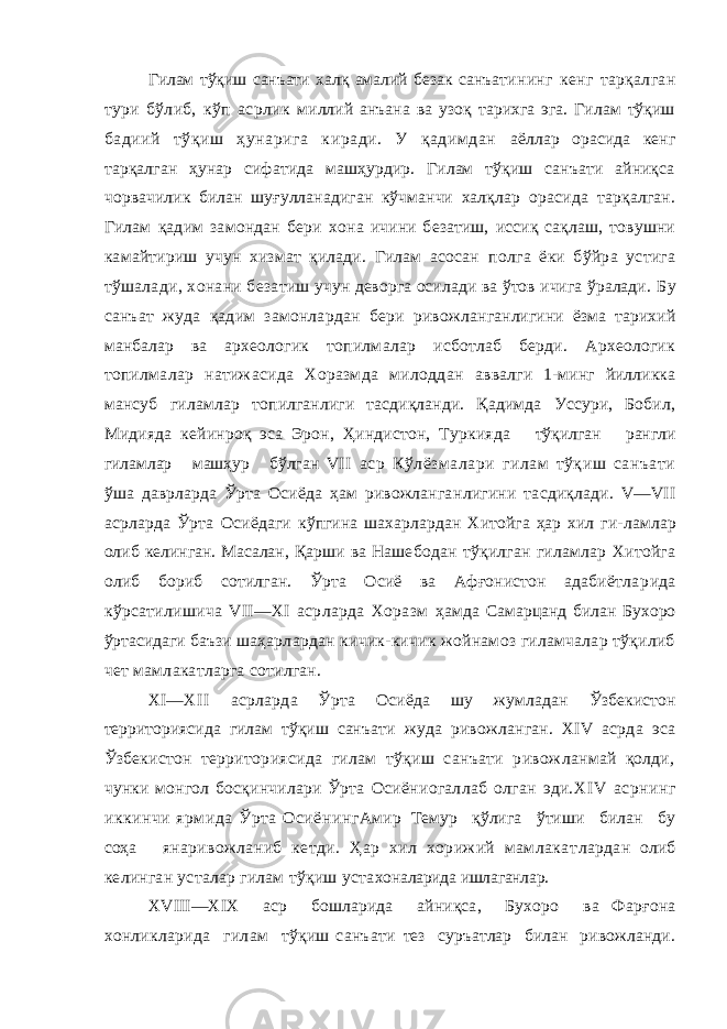 Гилам тўқиш санъати халқ амалий безак санъа тининг кенг тарқалган тури бўлиб, кўп асрлик миллий анъана ва узоқ тарихга эга. Гилам тўқиш бадиий тўқиш ҳунарига киради. У қадимдан аёллар орасида кенг тарқалган ҳунар сифатида машҳурдир. Гилам тўқиш санъати айниқса чор вачилик билан шуғулланадиган кўчманчи халқлар орасида тарқалган. Гилам қадим замондан бери хона ичини безатиш, иссиқ сақлаш, товушни камайтириш учун хизмат қилади. Гилам асосан полга ёки бўйра устига тўшалади, хонани беза тиш учун деворга осилади ва ўтов ичига ўралади. Бу санъат жуда қадим замонлардан бери ривож ланганлигини ёзма тарихий манбалар ва архео логик топилмалар исботлаб берди. Археологик топилмалар натижасида Хоразмда милоддан аввалги 1-минг йилликка мансуб гиламлар то пилганлиги тасдиқланди. Қадимда Уссури, Бобил, Мидияда кейинроқ эса Эрон, Ҳиндистон, Туркия да тўқилган рангли гиламлар машҳур бўлган VII аср Кўлёзмалари гилам тўқиш санъати ўша даврларда Ўрта Осиёда ҳам ривожланган лигини тасдиқлади. V—VII асрларда Ўрта Осиё даги кўпгина шахарлардан Хитойга ҳар хил ги- ламлар олиб келинган. Масалан, Қарши ва Наше бодан тўқилган гиламлар Хитойга олиб бориб сотилган. Ўрта Осиё ва Афғонистон адабиётла рида кўрсатилишича VII—XI асрларда Хоразм ҳамда Самарцанд билан Бухоро ўртасидаги баъзи шаҳарлардан кичик-кичик жойнамоз гиламчалар тўқилиб чет мамлакатларга сотилган. XI— XI I асрларда Ўрта Осиёда шу жумладан Ўзбекистон территориясида гилам тўқиш санъати жуда ривожланган. XIV асрда эса Ўзбекистон территориясида гилам тўқиш санъати ривож ланмай қолди , чунки монгол босқинчилари Ўрта Осиёниогаллаб олган эди. XIV асрнинг иккинчи ярмида Ўрта Осиёнинг Амир Темур қўлига ўтиши билан бу соҳа яна ривожланиб кетди. Ҳар хил хорижий мамлакат лардан олиб келинган усталар гилам тўқиш уста хоналарида ишлаганлар. XVIII—XIX аср бошларида айниқса, Бухоро ва Фарғона хонликларида гилам тўқиш санъати тез суръатлар билан ривожланди. 