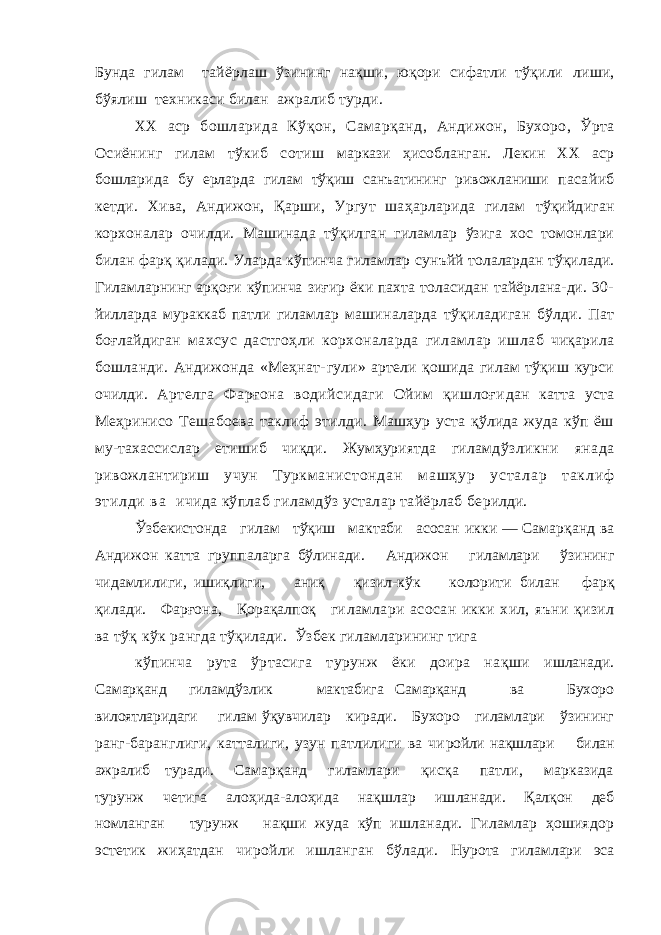 Бунда гилам тайёрлаш ўзининг нақши, юқори сифатли тўқили лиши, бўялиш техникаси билан ажралиб турди. XX аср бошларида Кўқон, Самарқанд, Анди жон, Бухоро, Ўрта Осиёнинг гилам тўкиб сотиш маркази ҳисобланган. Лекин XX аср бошларида бу ерларда гилам тўқиш санъатининг ривожланиши пасайиб кетди. Хива, Андижон, Қарши, Ургут шаҳарларида гилам тўқийдиган корхоналар очилди. Машинада тўқил ган гиламлар ўзига хос томонлари билан фарқ қилади. Уларда кўпинча гиламлар сунъйй толалардан тўқилади. Гиламларнинг арқоғи кўпинча зиғир ёки пахта толасидан тайёрлана-ди. 30- йилларда мураккаб патли гиламлар маши наларда тўқиладиган бўлди. Пат боғлайдиган махсус дастгоҳли корхоналарда гиламлар иш лаб чиқарила бошланди. Андижонда «Меҳнат- гули» артели қошида гилам тўқиш курси очилди. Артелга Фарғона водийсидаги Ойим қишлоғи дан катта уста Меҳринисо Тешабоева таклиф этилди. Машҳур уста қўлида жуда кўп ёш му- тахассислар етишиб чиқди. Жумҳуриятда гиламд ўзликни янада ривожлантириш учун Туркма н и с т о н д а н м а ш ҳ у р у с т а л а р т а к л и ф э т и л д и в а ичида кўплаб гиламдўз усталар тайёрлаб бе рилди. Ўзбекистонда гилам тўқиш мактаби асосан икки — Самарқанд ва Андижон катта группаларга бўлинади. Андижон гиламлари ўзининг чидам лилиги, ишиқлиги, аниқ қизил-кўк колорити билан фарқ қилади. Фарғона, Қорақалпоқ ги ламлари асосан икки хил, яъни қизил ва тўқ кўк рангда тўқилади. Ўзбек гиламларининг тига кўпинча рута ўртасига турунж ёки доира нақши ишланади. Самарқанд гиламдўзлик мактабига Самарқанд ва Бухоро вилоятларидаги гилам ўқувчилар киради. Бухоро гиламлари ўзининг ранг-баранглиги, катталиги, узун патлилиги ва чи ройли нақшлари билан ажралиб туради. Са марқанд гиламлари қисқа патли, марказида турунж четига алоҳида-алоҳида нақшлар иш ланади. Қалқон деб номланган турунж нақши жуда кўп ишланади. Гиламлар ҳошиядор эстетик жиҳатдан чиройли ишланган бўлади. Нурота гиламлари эса 