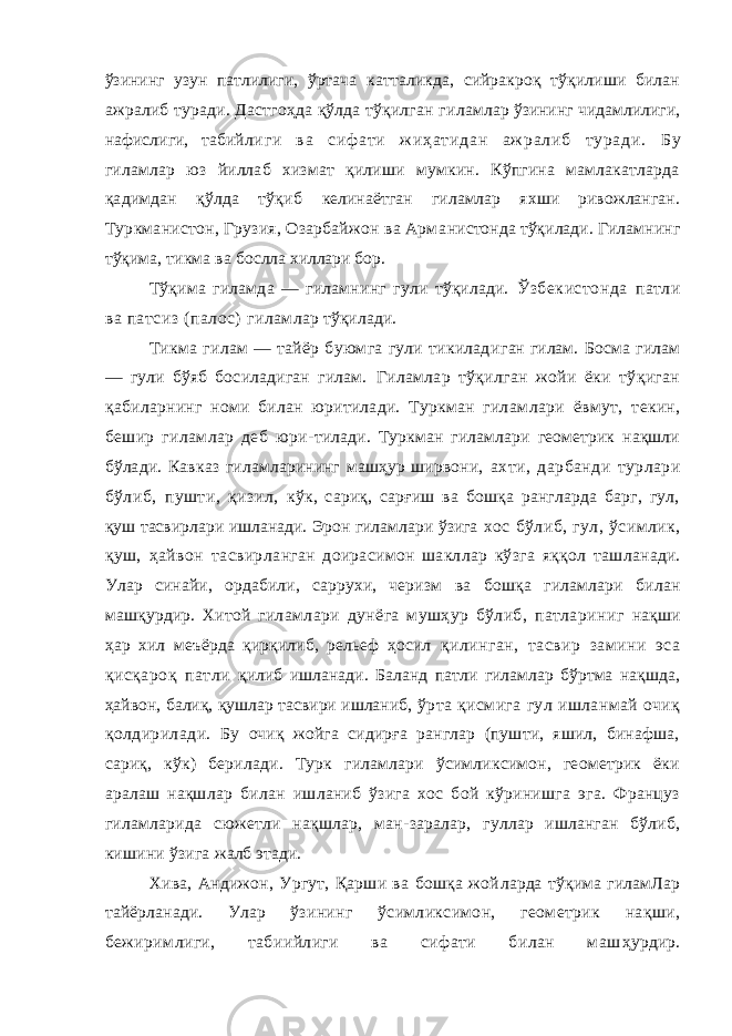 ўзининг узун патлилиги, ўртача катталикда, сийракроқ тўқилиши билан ажралиб туради. Дастгоҳда қўлда тўқилган ги ламлар ўзининг чидамлилиги, нафислиги, табий л и г и в а с иф а т и ж и ҳ а т и д а н а ж р а л и б т у р а д и . Бу гиламлар юз йиллаб хизмат қилиши мумкин. Кўпгина мамлакатларда қадимдан қўлда тўқиб келинаётган гиламлар яхши ривожланган. Туркманистон, Грузия, Озарбайжон ва Арма нистонда тўқилади. Гиламнинг тўқима, тикма ва бослла хиллари бор. Тўқима гиламда — гиламнинг гули тўқилади. Ўзбекистонда патли ва патсиз (палос) гилам лар тўқилади. Тикма гилам — тайёр буюмга гули тикилади ган гилам. Босма гилам — гули бўяб босиладиган гилам. Гиламлар тўқилган жойи ёки тўқиган қаби ларнинг номи билан юритилади. Туркман гилам лари ёвмут, текин, бешир гиламлар деб юри- тилади. Туркман гиламлари геометрик нақшли бўлади. Кавказ гиламларининг машҳур ширвони, ахти, дарбанди турлари бўлиб, пушти, қизил, кўк, сариқ, сарғиш ва бошқа рангларда барг, гул, қуш тасвирлари ишланади. Эрон гиламлари ўзига хос бўлиб, гул, ўсимлик, қуш, ҳайвон тасвир ланган доирасимон шакллар кўзга яққол таш ланади. Улар синайи, ордабили, саррухи, черизм ва бошқа гиламлари билан машқурдир. Хитой гиламлари дунёга мушҳур бўлиб, патлариниг нақши ҳар хил меъёрда қирқилиб, рельеф ҳосил қилинган, тасвир замини эса қисқароқ патли қилиб ишланади. Баланд патли гиламлар бўртма нақшда, ҳайвон, балиқ, қушлар тасвири ишланиб, ўрта қисмига гул ишланмай очиқ қолдирилади. Бу очиқ жойга сидирға ранглар (пушти, яшил, бинафша, сариқ, кўк) берилади. Турк гиламлари ўсимликсимон, геометрик ёки аралаш нақшлар билан ишланиб ўзига хос бой кўринишга эга. Француз гиламларида сюжетли нақшлар, ман- заралар, гуллар ишланган бўлиб, кишини ўзига жалб этади. Хива, Андижон, Ургут, Қарши ва бошқа жой ларда тўқима гиламЛар тайёрланади. Улар ўзи нинг ўсимликсимон, геометрик нақши, бежи римлиги, табиийлиги ва сифати билан маш ҳурдир. 