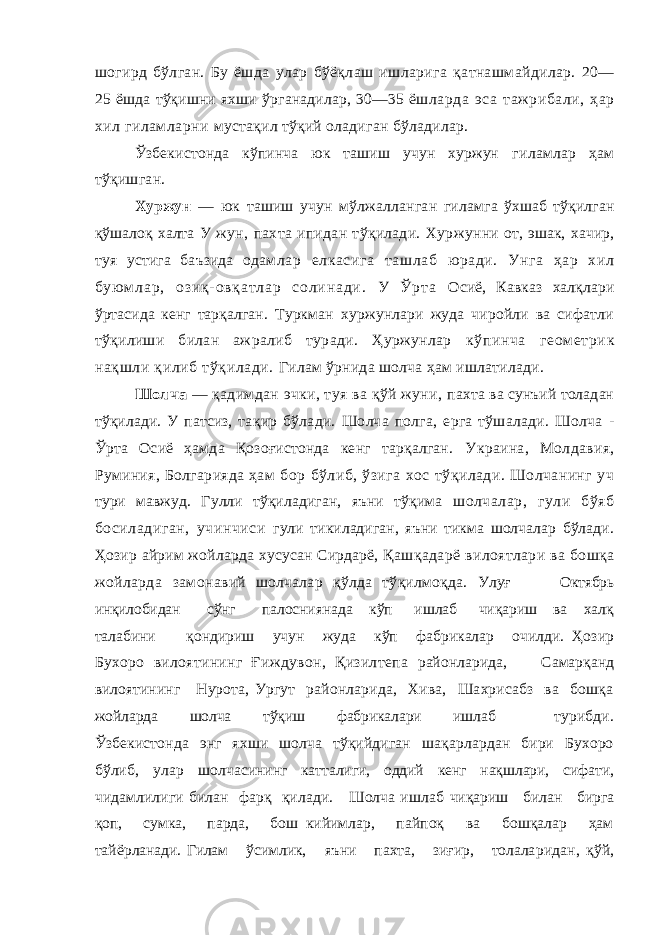 шогирд бўлган. Бу ёшда улар бўёқлаш ишларига қатнашмайдилар. 20— 25 ёшда тўқишни яхши ўрганадилар, 30—35 ёш ларда эса тажрибали, ҳар хил гиламларни мустақил тўқий оладиган бўладилар. Ўзбекистонда кўпинча юк ташиш учун хуржун гиламлар ҳам тўқишган. Хуржун — юк ташиш учун мўлжалланган ги ламга ўхшаб тўқилган қўшалоқ халта У жун, пахта ипидан тўқилади. Хур жунни от, эшак, хачир, туя устига баъзида одам лар елкасига ташлаб юради. Унга ҳар хил б у ю м л а р , о з и қ - о в қ а т л а р с о л и н а д и . У Ў р т а Осиё, Кавказ халқлари ўртасида кенг тарқалган. Туркман хуржунлари жуда чиройли ва сифатли тўқилиши билан ажралиб туради. Ҳуржунлар кўпинча геом етрик нақшли қилиб тўқилади. Гилам ўрнида шолча ҳам ишлатилади. Шолча — қадимдан эчки, туя ва қўй жуни, пахта ва сунъий толадан тўқилади. У патсиз, та қир бўлади. Шолча полга, ерга тўшалади. Шолча - Ўрта Осиё ҳамда Қозоғистонда кенг тарқалган. Украина, Молдавия, Руминия, Болгарияда ҳам бор бўлиб, ўзига хос тўқилади. Шолчанинг уч тури мавжуд. Гулли тўқиладиган, яъни тўқима шолчалар, гули бўяб босиладиган, учинчиси гули тикиладиган, яъни тикма шолчалар бўлади. Ҳозир айрим жойларда хусусан Сирдарё, Қаш қадарё вилоятлари ва бошқа жойларда замо навий шолчалар қўлда тўқилмоқда. Улуғ Октябрь инқилобидан сўнг палосни янада кўп ишлаб чиқариш ва халқ талабини қондириш учун жуда кўп фабрикалар очилди. Ҳозир Бухоро вилоятининг Ғиждувон, Қизилтепа районларида, Самарқанд вилоятининг Нурота, Ургут районларида, Хива, Шахрисабз ва бошқа жойларда шолча тўқиш фабрикалари ишлаб турибди. Ўзбекистонда энг яхши шолча тўқийдиган шақарлардан бири Бухоро бўлиб, улар шол часининг катталиги, оддий кенг нақшлари, сифати, чидамлилиги билан фарқ қилади. Шолча ишлаб чиқариш билан бирга қоп, сумка, парда, бош кийимлар, пайпоқ ва бошқалар ҳам тайёрла нади. Гилам ўсимлик, яъни пахта, зиғир, толала ридан, қўй, 