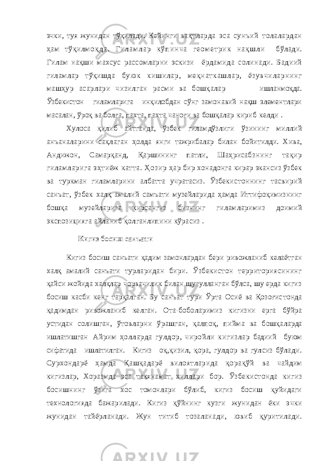 эчки, туя жунидан тўқилади. Кейинги вақтларда эса сунъий толалардан ҳам тўқил м о қ д а . Г и л а м л а р к ў п и н ч а г е о м е т р и к н а қ ш л и бўлади. Гилам нақши махсус рассомларни эскизи ёрдамида солинади. Бадиий гиламлар тўқишда б у ю к к иш и л а р , м е қн а т к а ш л а р , ё з у в ч и л а р н и н г машҳур асарлари чизилган расми ва бошқалар ишланмоқда. Ўзбекистон гиламларига инқилоб дан сўнг замонавий нақш элементлари масалан, ўроқ ва болға, пахта, пахта чаноғи ва бошқалар кириб келди . Хулоса қилиб айтганда, ўзбек гиламдўзлиги ўзининг миллий анъаналарини сақлаган ҳолда янги тажрибалар билан бойитилди. Хива, Анди жон, Самарқанд, Қаршининг патли, Шаҳрисабз нинг тақир гиламларига эҳтиёж катта. Ҳозир ҳар бир хонадонга кирар экансиз ўзбек ва турк ман гиламларини албатта учратасиз. Ўзбекис тоннинг тасвирий санъат, ўзбек халқ амалий самъати музейларида ҳамда Иттифоқимизнинг бошқа музейларига кирсангиз бизнинг гилам ларимиз доимий экспозицияга айланиб қол ганлипини кўрасиз . Кигиз босиш санъати Кигиз босиш санъати қадим замонлардан бери ривожланиб келаётган халқ амалий санъати тур ларидан бири. Ўзбекистон территориясининг қайси жойида халқлар чорвачилик билан шуғулланган бўлса, шу ерда кигиз босиш касби кенг тарқалган. Бу санъат тури Ўрта Осиё ва Қозоғис тонда қадимдан ривожланиб келган. Ота-бобо ларимиз кигизни ерга бўйра устидан солишган, ўтовларни ўрашган, қалпоқ, пийма ва бошқа ларда ишлатишган Айрим ҳолларда гулдор, чиройли кигизлар бадиий буюм сифатида ишлатилган. Кигиз оқ, қизил, қора, гулдор ва гулсиз бўлади. Сурхон дарё ҳамда Қашқадарё вилоятларида қорақўй ва чайдим кигизлар, Хоразмда эса такянамат хиллари бор. Ўзбекистонда кигиз босишнинг ўзига хос томонлари бўлиб, кигиз босиш қуйидаги технологияда бажарилади. Кигиз қўйнинг кузги жунидан ёки эчки жунидан тайёрланади. Жун титиб тозаланади, ювиб қуритилади. 