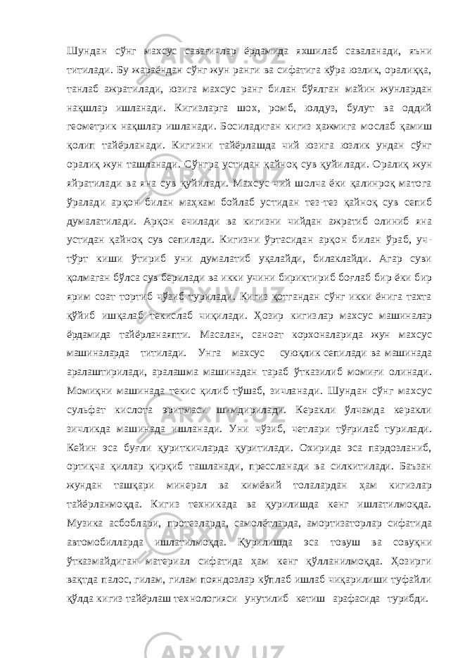 Шундан сўнг махсус савағичлар ёрдамида яхшилаб сава ланади, яъни титилади. Бу жараёндан сўнг жун ранги ва сифатига кўра юзлик, оралиққа, танлаб ажратилади, юзига махсус ранг билан бўялган майин жунлардан нақшлар ишланади. Кигизларга шох, ромб, юлдуз, булут ва оддий геометрик нақшлар ишланади. Босиладиган кигиз ҳажмига мослаб қамиш қолип тайёрланади. Кигизни тайёрлашда чий юзига юзлик ундан сўнг оралиқ жун ташланади. Сўнгра устидан қайноқ сув қуйи лади. Оралиқ жун яйратилади ва яна сув қуйилади. Махсус чий шолча ёки қалинроқ матога ўралади арқон билан маҳкам бойлаб устидан тез-тез қайноқ сув сепиб думалатилади. Арқон ечилади ва кигизни чийдан ажратиб олиниб яна устидан қайноқ сув сепилади. Кигизни ўртасидан арқон билан ўраб, уч- тўрт киши ўтириб уни думалатиб уқалайди, билаклайди. Агар суви қол маган бўлса сув берилади ва икки учини бирикти риб боғлаб бир ёки бир ярим соат тортиб чўзиб турилади. Кигиз қотгандан сўнг икки ёнига тахта қўйиб ишқалаб текислаб чиқилади. Ҳозир кигиз лар махсус машиналар ёрдамида тайёрланаяпти. Масалан, саноат корхоналарида жун махсус машиналарда титилади. Унга махсус суюқлик сепилади ва машинада аралаштирилади, аралаш ма машинадан тараб ўтказилиб момиғи олинади. Момиқни машинада текис қилиб тўшаб, зичлана ди. Шундан сўнг махсус сульфат кислота эрит маси шимдирилади. Керакли ўлчамда керакли зичликда машинада ишланади. Уни чўзиб, чет лари тўғрилаб турилади. Кейин эса буғли қуриткичларда қуритилади. Охирида эса пардозланиб, ортиқча қиллар қирқиб ташланади, прессла нади ва силкитилади. Баъзан жундан ташқари минерал ва кимёвий толалардан ҳам кигизлар тайёрланмоқда. Кигиз техникада ва қурилишда кенг ишлатилмоқда. Музика асбоблари, протез ларда, самолётларда, амортизаторлар сифатида автомобилларда ишлатилмоқда. Қурилишда эса товуш ва совуқни ўтказмайдиган материал сифатида ҳам кенг қўлланилмоқда. Ҳозирги вақтда палос, гилам, гилам пояндозлар кўплаб ишлаб чиқарилиши туфайли қўлда кигиз тайёрлаш тех нологияси унутилиб кетиш арафасида турибди. 