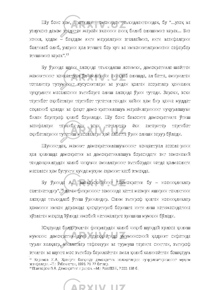 Шу боис ҳам, Президент томонидан таъкидланганидек, бу “...узоқ ва узлуксиз давом этадиган жараён эканини аниқ билиб олишимиз керак... Биз изчил, қадам – бақадам янги марраларни эгаллаймиз, янги вазифаларни белгилаб олиб, уларни ҳал этишга бор куч ва имкониятларимизни сафарбар этишимиз керак”. 13 Бу ўринда шуни алоҳида таъкидлаш лозимки, демократияла-шаётган жамиятнинг концептуал ўлчамларини аниқлаб олишда, ал-батта, емирилган тоталитар тузумнинг хусусиятлари ва ундан қолган асоратлар қанчалик чуқурлиги масаласини эътиборга олиш алоҳида ўрин тутади. Зероки, эски тартибот оқибатлари тартибот тугатил-гандан кейин ҳам бир қанча муддат сақланиб қолади ва фақат демо-кратиялашув жараёнларининг чуқурлашуви билан бартараф қилиб борилади. Шу боис бевосита демократияга ўтиш вазифалари таркиби-дан эски тоталитар ёки авторитар тартибот оқибатларини тугатиш масалалари ҳам албатта ўрин олиши зарур бўлади. Шунингдек, жамият демократиялашувининг концептуал асосла-рини ҳал қилишда демократия ва демократиялашув борасидаги энг замонавий тенденциялардан келиб чиқувчи омилларнинг эътибордан четда қолмаслиги масаласи ҳам бугунги кунда муҳим аҳамият касб этмоқда. Бу ўринда А. Пшеворскийнинг “Демократия бу – ноаниқликлар салтанатидир”, 14 деган фикрининг заминида катта мазмун яширин-ганлигини алоҳида таъкидлаб ўтиш ўринлидир. Олим эътироф қилган ноаниқликлар ҳажмини имкон даражада қисқартириб боришга инти-лиш натижасидагина кўзлаган мақсад йўлида ижобий натижаларга эришиш мумкин бўлади. Юқорида билдирилган фикрлардан келиб чиқиб шундай хулоса қилиш мумкин: демократия дунё тараққиётида умуминсоний қадрият сифатида турли халқлар, миллатлар тафаккури ва турмуш тарзига сингган, эътироф этилган ва шунга мос эътибор берилаётган амал қилиб келинаётган бошқарув 13 Каримов И.А. Ҳозирги босқичда демократик ислоҳотларни чуқурлаштиришнинг муҳим вазифалари. –Т.: Ўзбекистон, 1996. 21-22-бетлар. 14 Пшеворский А. Демократия и р ынок . –М.: РоссПЭН, 2000. 138-б. 