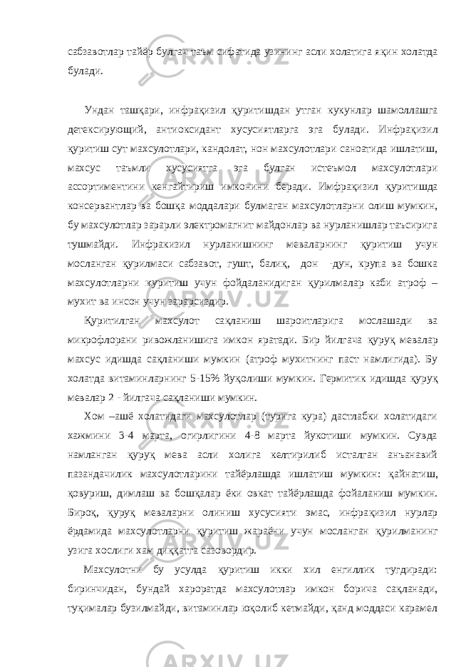 сабзавотлар тайёр булгач таъм сифатида узининг асли холатига я қ ин холатда булади. Ундан таш қ ари, инфра қ изил қ уритишдан утган кукунлар шамоллашга детексирующий, антиоксидант хусусиятларга эга булади. Инфра қ изил қ уритиш сут махсулотлари, кандолат, нон махсулотлари саноатида ишлатиш, махсус таъмли хусусиятга эга булган истеъмол махсулотлари ассортиментини кенгайтириш имконини беради. Имфра қ изил қ уритишда консервантлар ва бош қ а моддалари булмаган махсулотларни олиш мумкин, бу махсулотлар зарарли электромагнит майдонлар ва нурланишлар таъсирига тушмайди. Инфракизил нурланишнинг меваларнинг қ уритиш учун мосланган қ урилмаси сабзавот, гушт, бали қ , дон -дун, крупа ва бошка махсулотларни к уритиш учун фойдаланидиган қ урилмалар каби атроф – мухит ва инсон учун зарарсиздир. Қ уритилган махсулот са қ ланиш шароитларига мослашади ва микрофлорани ривожланишига имкон яратади. Бир йилгача қ уру қ мевалар махсус идишда са қ ланиши мумкин (атроф мухитнинг паст намлигида). Бу холатда витаминларнинг 5-15% йу қ олиши мумкин. Гермитик идишда қ уру қ мевалар 2 - йилгача са қ ланиши мумкин. Хом –ашё холатидаги махсулотлар (турига кура) дастлабки холатидаги хажмини 3-4 марта, огирлигини 4-8 марта йукотиши мумкин. Сувда намланган қ уру қ мева асли холига келтирилиб исталган анъанавий пазандачилик махсулотларини тайёрлашда ишлатиш мумкин: қ айнатиш, қ овуриш, димлаш ва бош қ алар ёки овкат тайёрлашда фойаланиш мумкин. Биро қ , қ уру қ меваларни олиниш хусусияти эмас, инфра қ изил нурлар ёрдамида махсулотларни қ уритиш жараёни учун мосланган қ урилманинг узига хослиги хам ди ққ атга сазовордир. Махсулотни бу усулда қ уритиш икки хил енгиллик тугдиради: биринчидан, бундай хароратда махсулотлар имкон борича са қ ланади, ту қ ималар бузилмайди, витаминлар ю қ олиб кетмайди, қ анд моддаси карамел 