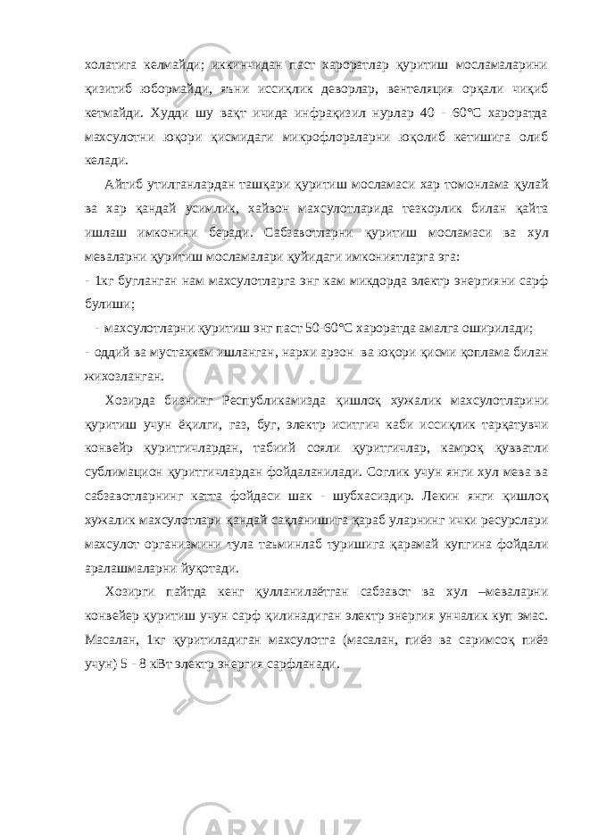 холатига келмайди; иккинчидан паст хароратлар қ уритиш мосламаларини қ изитиб юбормайди, яъни исси қ лик деворлар, вентеляция ор қ али чи қ иб кетмайди. Худди шу ва қ т ичида инфра қ изил нурлар 40 - 60°С хароратда махсулотни ю қ ори қ исмидаги микрофлораларни ю қ олиб кетишига олиб келади. Айтиб утилганлардан таш қ ари қ уритиш мосламаси хар томонлама қ улай ва хар қ андай усимлик, хайвон махсулотларида тезкорлик билан қ айта ишлаш имконини беради. Сабзавотларни қ уритиш мосламаси ва хул меваларни қ уритиш мосламалари қ уйидаги имкониятларга эга: - 1кг бугланган нам махсулотларга энг кам микдорда электр энергияни сарф булиши; - махсулотларни қ уритиш энг паст 50-60°С хароратда амалга оширилади; - оддий ва мустахкам ишланган, нархи арзон ва ю қ ори қ исми қ оплама билан жихозланган. Хозир да бизнинг Республикамизда қ ишло қ хужалик махсулотларини қ уритиш учун ё қ илги, газ, буг, электр иситгич каби исси қ лик тар қ атувчи конвейр қ уритгичлардан, табиий сояли қ уритгичлар, камро қ қ увватли сублимацион қ уритгичлардан фойдаланилади. Соглик учун янги хул мева ва сабзавотларнинг катта фойдаси шак - шубхасиздир. Лекин янги қ ишло қ хужалик махсулотлари қ андай са қ ланишига қ араб уларнинг ички ресурслари махсулот организмини тула таъминлаб туришига қ арамай купгина фойдали аралашмаларни йу қ отади. Хозирги пайтда кенг қ улланилаётган сабзавот ва хул –меваларни конвейер қ уритиш учун сарф қ илинадиган электр энергия унчалик куп эмас. Масалан, 1кг қ уритиладиган махсулотга (масалан, пиёз ва саримсо қ пиёз учун) 5 - 8 кВт электр энергия сарфланади. 