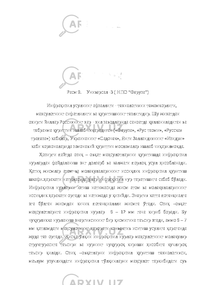 Расм 9. Универсал -3 ( НПО “Феруза”) Инфрақизил усул нинг афзаллиги - техналогияни тежамкорлиги, махсулотнинг сифатлилиги ва қ уритишнинг тезлигидир. Шу жихатдан охирги йиллар Россиянинг хар - хил заводларида саноатда қ улланиладиган ва тебранма қ уритгич ишлаб чи қ арадиган («Феруза», «Рус таоми», «Русская трапеза») кабилар, Украинанинг «Садочек», Янги Зелландиянинг «Изидри» каби корхоналарида замонавий қ уритгич мосламалар ишлаб чи қ арилмокда. Ҳозирги пайтда озиқ – овқат маҳсулотларини қуритишда инфрақизил нурлардан фойдаланиш энг долзарб ва келжаги порлоқ усул ҳисобланади. Қатиқ жисмлар атом ва молекулаларининг иссиқлик инфрақизил қуритиш шкафи.ҳаракати натижасида улар инфрақизил нур таратишига сабаб бўлади. Инфрақизил нурларни ютиш натижасида жисм атом ва молекулаларининг иссиқлик ҳаракати ортади ва натижада у қизийди. Энергия катта потенциалга эга бўлган жисмдан кичик потенциаллли жисмга ўтади. Озиқ –овқат маҳсулотларига инфрақизил нурлар 6 – 12 мм гача кириб боради. Бу чуқурликка нурланиш энергиясининг бир қисмигина таъсир этади, аммо 6 – 7 мм қатламдаги маҳсулотнинг ҳарорати конвектив иситиш усулига қараганда жуда тез ортади. Қисқатўлқин инфрақизил нурлар маҳсулотнинг молекуляр структурасига таъсири ва нурнинг чуқурроқ кириши ҳисобига кучлироқ таъсир қилади. Озиқ –овқатларни инфрақизил қуритиш технологияси, маълум узунликдаги инфрақизил тўлқинларни маҳсулот таркибидаги сув 