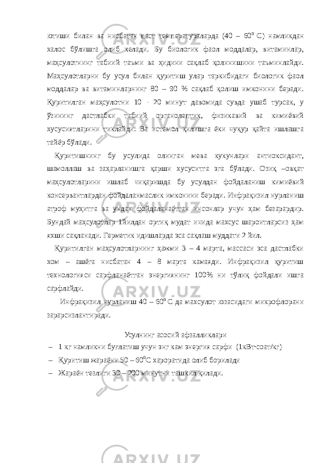 ютиши билан ва нисбатан паст температураларда (40 – 60 0 С) намликдан халос бўлишга олиб келади. Бу биологик фаол моддалар, витаминлар, маҳсулотнинг табиий таъми ва ҳидини сақлаб қолинишини таъминлайди. Маҳсулотларни бу усул билан қуритиш улар таркибидаги биологик фаол моддалар ва витаминларнинг 80 – 90 % сақлаб қолиш имконини беради. Қуритилган маҳсулотни 10 - 20 минут давомида сувда ушаб турсак, у ўзининг дастлабки табиий органолептик, физикавий ва кимиёвий хусусиятларини тиклайди. Ва истемол қилишга ёки чуқур қайта ишлашга тайёр бўлади. Қуритишнинг бу усулида олинган мева кукунлари антиоксидант, шамоллаш ва заҳарланишга қарши хусуситга эга бўлади. Озиқ –овқат маҳсулотларини ишлаб чиқаришда бу усулдан фойдаланиш кимиёвий консервантлардан фойдаланмаслик имконини беради. Инфрақизил нурланиш атроф муҳитга ва ундан фойдаланаётган инсонлар учун ҳам безарардир. Бундай маҳсулотлар 1йилдан ортиқ мудат ичида махсус шароитларсиз ҳам яхши сақланади. Герметик идишларда эса сақлаш муддати 2 йил. Қуритилган маҳсулотларнинг ҳажми 3 – 4 марта, массаси эса дастлабки хом – ашёга нисбатан 4 – 8 марта камаяди. Инфрақизил қуритиш технологияси сарфланаётган энергиянинг 100% ни тўлиқ фойдали ишга сарфлайди. Инфрақизил нурланиш 40 – 60 0 С да махсулот юзасидаги микрофлорани зарарсизлантиради. Усулнинг асосий афзалликлари – 1 кг намликни буғлатиш учун энг кам энергия сарфи (1кВт∙соат/кг) – Қуритиш жараёни 50 – 60 0 С хароратида олиб борилади – Жараён тезлиги 30 – 200 минутни ташкил қилади. 